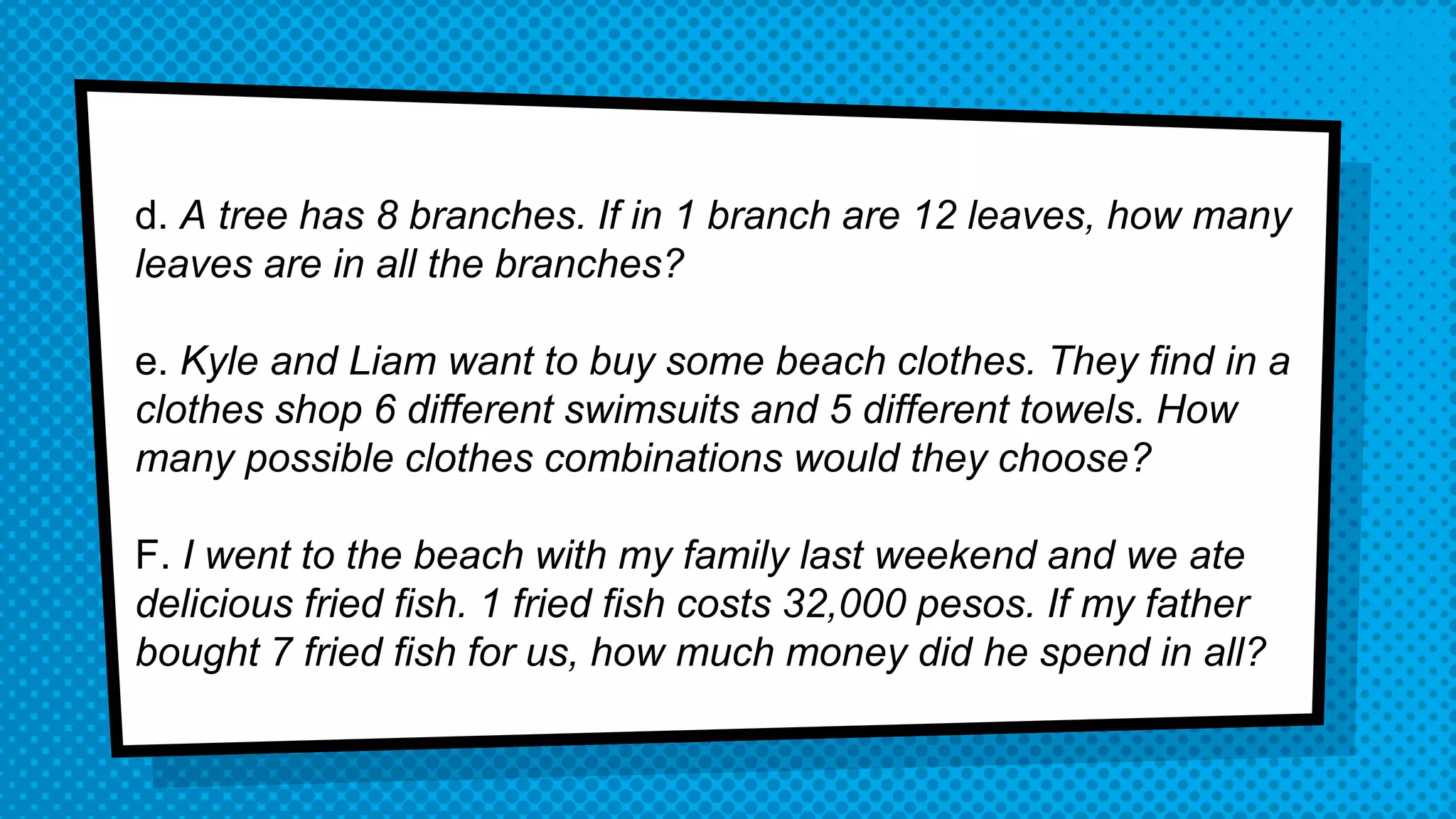 d. A tree has 8 branches. If in 1 branch are 12 leaves, how many
leaves are in all the branches?
e. Kyle and Liam want to buy some beach clothes. They find in a
clothes shop 6 different swimsuits and 5 different towels. How
many possible clothes combinations would they choose?
F. I went to the beach with my family last weekend and we ate
delicious fried fish. 1 fried fish costs 32,000 pesos. If my father
bought 7 fried fish for us, how much money did he spend in all?
 