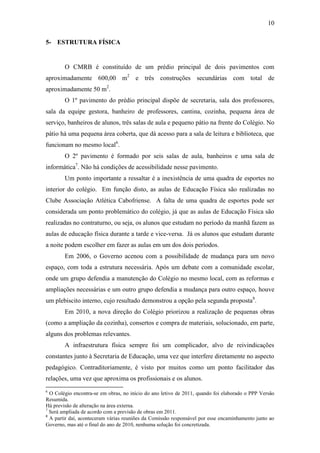 10

5- ESTRUTURA FÍSICA


        O CMRB é constituído de um prédio principal de dois pavimentos com
aproximadamente 600,00 m2 e três construções secundárias com total de
aproximadamente 50 m2.
        O 1º pavimento do prédio principal dispõe de secretaria, sala dos professores,
sala da equipe gestora, banheiro de professores, cantina, cozinha, pequena área de
serviço, banheiros de alunos, três salas de aula e pequeno pátio na frente do Colégio. No
pátio há uma pequena área coberta, que dá acesso para a sala de leitura e biblioteca, que
funcionam no mesmo local6.
        O 2º pavimento é formado por seis salas de aula, banheiros e uma sala de
informática7. Não há condições de acessibilidade nesse pavimento.
        Um ponto importante a ressaltar é a inexistência de uma quadra de esportes no
interior do colégio. Em função disto, as aulas de Educação Física são realizadas no
Clube Associação Atlética Cabofriense. A falta de uma quadra de esportes pode ser
considerada um ponto problemático do colégio, já que as aulas de Educação Física são
realizadas no contraturno, ou seja, os alunos que estudam no período da manhã fazem as
aulas de educação física durante a tarde e vice-versa. Já os alunos que estudam durante
a noite podem escolher em fazer as aulas em um dos dois períodos.
        Em 2006, o Governo acenou com a possibilidade de mudança para um novo
espaço, com toda a estrutura necessária. Após um debate com a comunidade escolar,
onde um grupo defendia a manutenção do Colégio no mesmo local, com as reformas e
ampliações necessárias e um outro grupo defendia a mudança para outro espaço, houve
um plebiscito interno, cujo resultado demonstrou a opção pela segunda proposta8.
        Em 2010, a nova direção do Colégio priorizou a realização de pequenas obras
(como a ampliação da cozinha), consertos e compra de materiais, solucionado, em parte,
alguns dos problemas relevantes.
        A infraestrutura física sempre foi um complicador, alvo de reivindicações
constantes junto à Secretaria de Educação, uma vez que interfere diretamente no aspecto
pedagógico. Contraditoriamente, é visto por muitos como um ponto facilitador das
relações, uma vez que aproxima os profissionais e os alunos.
6
  O Colégio encontra-se em obras, no início do ano letivo de 2011, quando foi elaborado o PPP Versão
Resumida.
Há previsão de alteração na área externa.
7
  Será ampliada de acordo com a previsão de obras em 2011.
8
  A partir daí, aconteceram várias reuniões da Comissão responsável por esse encaminhamento junto ao
Governo, mas até o final do ano de 2010, nenhuma solução foi concretizada.
 