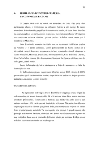 11

6-     PERFIL SÓCIO-ECONÔMICO-CULTURAL
       DA COMUNIDADE ESCOLAR


       O CMRB localiza-se no centro do Município de Cabo Frio (RJ), dele
participando alunos e profissionais de diferentes bairros e até mesmo de outros
municípios. Esta dispersão geográfica da comunidade escolar, de certa forma interfere
na caracterização de seu perfil, embora os anseios e expectativas em buscar o Colégio se
concentrem nos mesmos objetivos: querem estudar / trabalhar numa escola que é
referência no Município.
       Com fica situado no centro da cidade, tem em seu entorno residências, prédios
de veraneio e o centro comercial. Como potencialidade do bairro destaca-se a
diversidade cultural do mesmo, com espaços de lazer e produção cultural, tais como: o
Teatro Municipal, Museu de Artes Sacras, Biblioteca Pública, Casa de Cultura Charitas,
Casa Carlos Scliar, cinema, feira de artesanato, Museu do Surf, praças públicas, pista de
skate, praia, dentre outros.
       Como deficiências do bairro destacam-se a falta de segurança e a falta de
iluminação nas ruas.
       Os dados diagnosticados recentemente (final do ano de 2006 e início de 2007)
para traçar o perfil da comunidade escolar, etapa inicial de revisão do projeto político-
pedagógico, revelam o seguinte contexto:


QUANTO AOS ALUNOS


         Ao ingressarem no Colégio, através do critério de seleção de notas e origem da
rede municipal, os alunos têm em média 14 a 16 anos de idade. Bem poucos exercem
atividades profissionais. Moram com as famílias, cuja renda varia entre cinco e dez
salários mínimos. 50% participam de instituições religiosas. Não estão inseridos em
organizações sociais e afirmam que gostam de ler, mas também que ocupam seu tempo
livre, prioritariamente, assistindo TV e navegando pela internet. A grande maioria não
participa de atividades artísticas, sendo que 20% pratica atividades musicais. Quanto ao
que pretendem fazer após a conclusão do Ensino Médio, as respostas dividem-se em
trabalhar e continuar os estudos em nível superior.
 