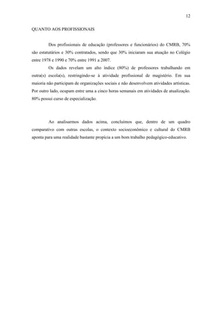 12

QUANTO AOS PROFISSIONAIS


         Dos profissionais de educação (professores e funcionários) do CMRB, 70%
são estatutários e 30% contratados, sendo que 30% iniciaram sua atuação no Colégio
entre 1978 e 1990 e 70% entre 1991 a 2007.
         Os dados revelam um alto índice (80%) de professores trabalhando em
outra(s) escola(s), restringindo-se à atividade profissional de magistério. Em sua
maioria não participam de organizações sociais e não desenvolvem atividades artísticas.
Por outro lado, ocupam entre uma a cinco horas semanais em atividades de atualização.
80% possui curso de especialização.




         Ao analisarmos dados acima, concluímos que, dentro de um quadro
comparativo com outras escolas, o contexto socioeconômico e cultural do CMRB
aponta para uma realidade bastante propícia a um bom trabalho pedagógico-educativo.
 