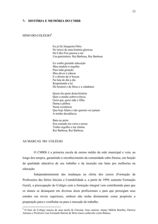 13

7- HISTÓRIA E MEMÓRIA DO CMRB



HINO DO COLÉGIO9


                         Eu já fui Junqueira Ortiz
                         No início de uma história gloriosa
                         De Cabo Frio passou a ser
                         Um patrimônio: Rui Barbosa, Rui Barbosa

                         Eu venho gerando educação
                         Meu modelo é orgulho
                         Para toda geração
                         Meu dever é educar
                         E o direito de ir buscar
                         Na luta do dia a dia
                         Respeitando a lei
                         Do homem e de Deus e a cidadania

                         Quem faz parte desta história
                         Quer a minha sobrevivência
                         Gerei pai, gerei mãe e filho
                         Dama e plebeu
                         Nesta existência
                         Que hoje falam e não querem ver jamais
                         A minha decadência

                         Bato no peito
                         Sou cantado em verso e prosa
                         Tenho orgulho e me chamo
                         Rui Barbosa, Rui Barbosa.


AS MARCAS DO COLÉGIO


         O CMRB é a primeira escola de ensino médio da rede municipal e vem, ao
longo dos tempos, garantindo o reconhecimento da comunidade cabo-friense, em função
da qualidade educativa de seu trabalho e da inserção nas lutas por melhorias na
educação.
         Independentemente das mudanças na oferta dos cursos (Formação de
Professores das Séries Iniciais e Contabilidade e, a partir de 1999, somente Formação
Geral), a preocupação do Colégio com a formação integral vem contribuindo para que
os alunos se destaquem em diversas áreas profissionais e para que prossigam seus
estudos em níveis superiores, embora não tenha diretamente como propósito a
preparação para o vestibular ou para o mercado de trabalho.

9
 O hino do Colégio nasceu de uma tarefa de Gincana. Seus autores: alunas Mábila Botelho, Patrícia
Antunes e Professor Luís Fernando Batista de Brito (mais conhecido como Babau).
 
