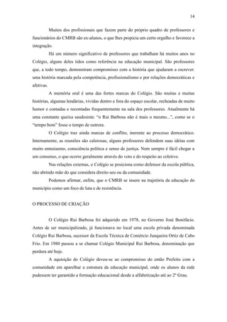 14

            Muitos dos profissionais que fazem parte do próprio quadro de professores e
funcionários do CMRB são ex-alunos, o que lhes propicia um certo orgulho e favorece a
integração.
            Há um número significativo de professores que trabalham há muitos anos no
Colégio, alguns deles tidos como referência na educação municipal. São professores
que, a todo tempo, demonstram compromisso com a história que ajudaram a escrever:
uma história marcada pela competência, profissionalismo e por relações democráticas e
afetivas.
            A memória oral é uma das fortes marcas do Colégio. São muitas e muitas
histórias, algumas lendárias, vividas dentro e fora do espaço escolar, recheadas de muito
humor e contadas e recontadas frequentemente na sala dos professores. Atualmente há
uma constante queixa saudosista: “o Rui Barbosa não é mais o mesmo...”, como se o
“tempo bom” fosse o tempo de outrora.
            O Colégio traz ainda marcas de conflito, inerente ao processo democrático.
Internamente, as reuniões são calorosas, alguns professores defendem suas idéias com
muito entusiasmo, consciência política e senso de justiça. Nem sempre é fácil chegar a
um consenso, o que ocorre geralmente através do voto e do respeito ao coletivo.
            Nas relações externas, o Colégio se posiciona como defensor da escola pública,
não abrindo mão do que considera direito seu ou da comunidade.
            Podemos afirmar, enfim, que o CMRB se insere na trajetória da educação do
município como um foco de luta e de resistência.


O PROCESSO DE CRIAÇÃO


            O Colégio Rui Barbosa foi adquirido em 1978, no Governo José Bonifácio.
Antes de ser municipalizado, já funcionava no local uma escola privada denominada
Colégio Rui Barbosa, sucessor da Escola Técnica de Comércio Junqueira Ortiz de Cabo
Frio. Em 1980 passou a se chamar Colégio Municipal Rui Barbosa, denominação que
perdura até hoje.
            A aquisição do Colégio deveu-se ao compromisso do então Prefeito com a
comunidade em aparelhar a estrutura da educação municipal, onde os alunos da rede
pudessem ter garantido a formação educacional desde a alfabetização até ao 2º Grau.
 