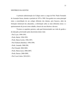 15

HISTÓRICO DA GESTÃO


        A primeira administração do Colégio esteve a cargo do Prof. Paulo Fernando
de Assunção Souza, durante o período de 1978 a 1989. Esta gestão teve como principal
meta a consolidação de um colégio diferente dos demais, pois buscava, além da
formação intelectual dos educandos, a informação sobre as mais diferentes áreas e o
aprimoramento do jovem como cidadão, cônscio de seus direitos e deveres.
        Tivemos os seguintes gestores, cada qual demonstrando sua visão de gestão e
de educação, priorizando ações decorrentes desta visão:
- Prof. Lyra: 1990-1993;
- Profa. Sheila: 1994-1995;
- Profa. Maria Cecília: 1996-1997;
- Prof. Roberto (Betinho): 1998-1999;
- Profa. Amanda: 2000-200;
- Prof. Ronald: 2004-2005;
- Profa. Maria Lúcia: 2006-2007;
- Profa. Denize: 2008-2009;
- Prof. Luiz Carlos: 2010-2011.
 