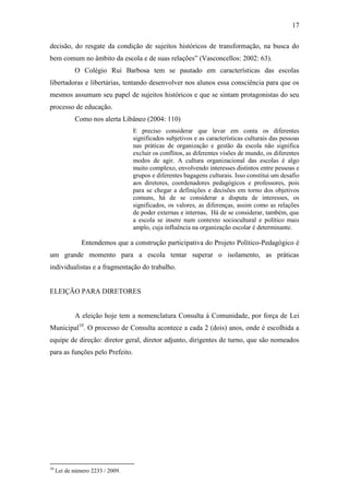 17

decisão, do resgate da condição de sujeitos históricos de transformação, na busca do
bem comum no âmbito da escola e de suas relações” (Vasconcellos: 2002: 63).
            O Colégio Rui Barbosa tem se pautado em características das escolas
libertadoras e libertárias, tentando desenvolver nos alunos essa consciência para que os
mesmos assumam seu papel de sujeitos históricos e que se sintam protagonistas do seu
processo de educação.
            Como nos alerta Libâneo (2004: 110)
                                  E preciso considerar que levar em conta os diferentes
                                  significados subjetivos e as características culturais das pessoas
                                  nas práticas de organização e gestão da escola não significa
                                  excluir os conflitos, as diferentes visões de mundo, os diferentes
                                  modos de agir. A cultura organizacional das escolas é algo
                                  muito complexo, envolvendo interesses distintos entre pessoas e
                                  grupos e diferentes bagagens culturais. Isso constitui um desafio
                                  aos diretores, coordenadores pedagógicos e professores, pois
                                  para se chegar a definições e decisões em torno dos objetivos
                                  comuns, há de se considerar a disputa de interesses, os
                                  significados, os valores, as diferenças, assim como as relações
                                  de poder externas e internas, Há de se considerar, também, que
                                  a escola se insere num contexto sociocultural e político mais
                                  amplo, cuja influência na organização escolar é determinante.

               Entendemos que a construção participativa do Projeto Político-Pedagógico é
um grande momento para a escola tentar superar o isolamento, as práticas
individualistas e a fragmentação do trabalho.


ELEIÇÃO PARA DIRETORES


            A eleição hoje tem a nomenclatura Consulta à Comunidade, por força de Lei
Municipal10. O processo de Consulta acontece a cada 2 (dois) anos, onde é escolhida a
equipe de direção: diretor geral, diretor adjunto, dirigentes de turno, que são nomeados
para as funções pelo Prefeito.




10
     Lei de número 2233 / 2009.
 