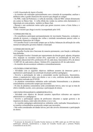 19

• AAE (Associação de Apoio à Escola)
- As reuniões são realizadas quinzenalmente com a intenção de acompanhar, analisar e
deliberar sobre a gestão financeira dos recursos que chegam ao colégio.
- Os PDE, vindo da Prefeitura e a verba de merenda, vinda do MEC entram diretamente
em contas no Banco Itaú. A verba obtida das vendas na cantina entra diariamente e é
depositada em conta própria, também no Banco Itaú.
- Durante o ano acontecem outras ações que geram recursos como a Festa Julina e o
Baile à Fantasia.
- Todo o recurso que chega à escola é acompanhado pela AAE.

• CONSELHO FISCAL
- Os conselheiros participam permanentemente do movimento financeiro, avaliando a
entrada de recursos, o emprego das verbas e emitindo mensalmente parecer sobre os
documentos financeiros do Colégio.
- O Conselho Fiscal é convocado sempre que se fecha o balancete da utilização da verba
mensal enviada pelos governos federal e municipal.

• CONSELHO ESCOLAR11
- O Conselho Escolar deve funcionar de maneira permanente, com função e atribuições
bem definidas.
- O Colegiado Escolar é formado por representantes da direção geral, adjunta, dirigentes
(01), inspeção ou secretário escolar (01), supervisão ou coordenação de área (01),
orientação educacional (01), professores (01 de cada área), funcionários (01), de alunos
/ CART (01 de cada turno), alunos / Grêmio (01), responsáveis (01 de cada turno).
- As reuniões devem acontecer ordinária e extraordinariamente.

• PLENÁRIA COMUNITÁRIA
- Atividades com os seguintes objetivos: deliberar assuntos de interesses gerais e
oportunizar a participação na construção do projeto político-pedagógico.
- Envolve a participação de toda a comunidade escolar (professores, funcionários,
alunos e responsáveis), todos com direito a voz e voto, conforme decisão da plenária
comunitária realizada em 07/03/09.
- As plenárias comunitárias ordinárias serão realizadas bimensalmente e as plenárias
extraordinárias acontecerão sempre que necessário.
- Os dias de plenárias comunitárias serão considerados letivos, uma vez que se trata de
efetivo trabalho escolar, com a presença e participação de alunos.

• REUNIÃO PEDAGÓGICO-ADMINISTRATIVA
- Atividade com objetivo de discutir assuntos específicos referentes aos aspectos
administrativos e pedagógicos.
- Envolve a participação apenas de professores (docentes e equipe gestora) e de
inspetores de alunos, onde todos têm direito a voz e voto.
- As reuniões pedagógico-administrativas ordinárias serão realizadas bimensalmente e
as reuniões extraordinárias acontecerão sempre que necessário.
- Não serão consideradas atividades letivas, pois não envolve diretamente a participação
de alunos.




11
  O processo de discussão do Conselho Escolar iniciou-se em 2009, sendo que em 2010 não houve
mobilização suficiente, transferindo-se a criação do Conselho Escolar para a primeira Plenária
Comunitária do ano de 2011.
 