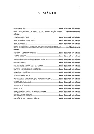 2


                                             SUMÁRIO




APRESENTAÇÃO...............................................................................Error! Bookmark not defined.
CONCEPÇÃO, HISTÓRICO E METODOLOGIA DE CONSTRUÇÃO DO PPP ....... Error! Bookmark not
defined.
IDENTIFICAÇÃO DA UE ....................................................................Error! Bookmark not defined.
ESTRUTURA ORGANIZACIONAL .......................................................Error! Bookmark not defined.
ESTRUTURA FÍSICA ..........................................................................Error! Bookmark not defined.
PERFIL SÓCIO-ECONÔMICO-CULTURAL DA COMUNIDADE ESCOLAR ........... Error! Bookmark not
defined.
HISTÓRIA E MEMÓRIA DO CMRB ....................................................Error! Bookmark not defined.
GESTÃO ESCOLAR ............................................................................Error! Bookmark not defined.
RELACIONAMENTO DA COMUNIDADE ENTRE SI ............................Error! Bookmark not defined.
ORGANOGRAMA .............................................................................Error! Bookmark not defined.
INCLUSÃO DOS ALUNOS COM DEFICIÊNCIA ...................................Error! Bookmark not defined.
LIMITES E POSSIBILIDADES DO COLÉGIO.........................................Error! Bookmark not defined.
PRINCÍPIOS FILOSÓFICOS ................................................................Error! Bookmark not defined.
BASE EPISTEMOLÓGICA...................................................................Error! Bookmark not defined.
METODOLOGIA DA CONSTRUÇÃO DO CONHECIMENTO ................Error! Bookmark not defined.
SISTEMA DE AVALIAÇÃO .................................................................Error! Bookmark not defined.
CONSELHO DE CLASSE .....................................................................Error! Bookmark not defined.
CURRÍCULO ......................................................................................Error! Bookmark not defined.
ESPAÇOS FACILITADORES DA APRENDIZAGEM ...............................Error! Bookmark not defined.
PLANEJAMENTO ESCOLAR ..............................................................Error! Bookmark not defined.
REFERÊNCIA BIBLIOGRÁFICA BÁSICA ..............................................Error! Bookmark not defined.
 