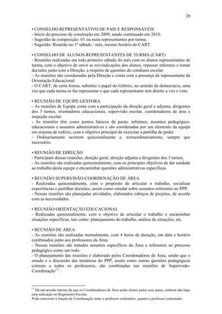 20

• CONSELHO REPRESENTATIVO DE PAIS E RESPONSÁVEIS
- Início do processo de construção em 2009, sendo continuado em 2010.
- Sugestão de composição: 01 ou mais representantes por turma.
- Sugestão: Reunião no 1º sábado / mês, mesmo horário do CART.

• CONSELHO DE ALUNOS REPRESENTANTES DE TURMA (CART)
- Reuniões realizadas em todo primeiro sábado do mês com os alunos representantes de
turma, com o objetivo de ouvir as reivindicações dos alunos, repassar informes e tomar
decisões junto com a Direção, a respeito de questões do cotidiano escolar.
- As reuniões são coordenadas pela Direção e conta com a presença de representante da
Orientação Educacional.
- O CART, de certa forma, substitui o papel do Grêmio, no sentido da democracia, uma
vez que cada turma se faz representar e que cada representante tem direito a voz e voto.

• REUNIÃO DE EQUIPE GESTORA
- As reuniões de Equipe conta com a participação da direção geral e adjunta, dirigentes
dos 3 turnos, orientadores educacionais, supervisão escolar, coordenadores de área e
inspeção escolar.
- As reuniões têm como pontos básicos de pauta: informes, assuntos pedagógico-
educacionais e assuntos administrativos e são coordenadas por um elemento da equipe
em sistema de rodízio, com o objetivo principal de exercitar a partilha de poder.
- Ordinariamente ocorrem quinzenalmente e, extraordinariamente, sempre que
necessário.

• REUNIÃO DE DIREÇÃO
- Participam dessas reuniões: direção geral, direção adjunta e dirigentes dos 3 turnos.
- As reuniões são realizadas quinzenalmente, com os principais objetivos de dar unidade
ao trabalho desta equipe e encaminhar questões administrativas específicas.

• REUNIÃO SUPERVISÃO-COORDENAÇÃO DE ÁREA
- Realizadas quinzenalmente, com o propósito de articular o trabalho, socializar
experiências e partilhar decisões, assim como estudar sobre assuntos referentes ao PPP.
- Nessas reuniões são planejadas atividades, elaborados esboços de projetos, de acordo
com as necessidades.

• REUNIÃO ORIENTAÇÃO EDUCACIONAL
- Realizadas quinzenalmente, com o objetivo de articular o trabalho e encaminhar
situações específicas, tais como: planejamento do trabalho, análise de situações, etc.

• REUNIÃO DE ÁREA
- As reuniões são realizadas mensalmente, com 4 horas de duração, em data e horário
combinados junto aos professores da Área.
- Nessas reuniões são tratados assuntos específicos da Área e referentes ao processo
pedagógico como um todo.
- O planejamento das reuniões é elaborado pelos Coordenadores de Área, sendo que o
estudo e a discussão das temáticas do PPP, assim como outras questões pedagógicas
comuns a todos os professores, são combinadas nas reuniões de Supervisão-
Coordenação12.


12
  Há um acordo interno de que os Coordenadores de Área serão eleitos pelos seus pares, embora não haja
esta indicação no Regimento Escolar.
Pode concorrer à função de Coordenação tanto o professor estatutário, quanto o professor contratado.
 