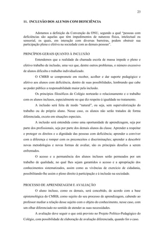23

11. INCLUSÃO DOS ALUNOS COM DEFICIÊNCIA


         Adotamos a definição da Convenção da ONU, segundo a qual “pessoas com
deficiências são aquelas que têm impedimentos de natureza física, intelectual ou
sensorial, os quais, em interação com diversas barreiras, podem obstruir sua
participação plena e efetiva na sociedade com as demais pessoas”.

PRINCÍPIOS GERAIS QUANTO À INCLUSÃO
         Entendemos que a realidade da chamada escola de massa impede o pleno e
efetivo trabalho de inclusão, uma vez que, dentre outros problemas, o número excessivo
de alunos dificulta o trabalho individualizado.
         O CMRB se compromete em receber, acolher e dar suporte pedagógico e
afetivo aos alunos com deficiência, dentro de suas possibilidades, lembrando que cabe
ao poder público a responsabilidade maior pela inclusão.
         Os princípios filosóficos do Colégio nortearão o relacionamento e o trabalho
com os alunos inclusos, especialmente no que diz respeito à igualdade no tratamento.
         A inclusão será feita de modo “natural”, ou seja, sem supervalorização do
trabalho ou do próprio aluno. Nesse caso, os alunos não serão tratados de forma
diferenciada, exceto em situações especiais.
         A inclusão será entendida como uma oportunidade de aprendizagem, seja por
parte dos profissionais, seja por parte dos demais alunos da classe. Aprender a respeitar
e proteger os direitos e a dignidade das pessoas com deficiência; aprender a conviver
com a diferença e romper com os preconceitos e discriminações; aprender a descobrir
novas metodologias e novas formas de avaliar, são os principais desafios a serem
enfrentados.
         O acesso e a permanência dos alunos inclusos serão permeados por um
trabalho de qualidade, no qual lhes sejam garantidos o acesso e a apropriação dos
conhecimentos sistematizados, assim como as vivências de exercício de cidadania,
possibilitando-lhe assim o pleno direito à participação e à inclusão na sociedade.


PROCESSO DE APRENDIZAGEM E AVALIAÇÃO
         O aluno incluso, como os demais, será concebido, de acordo com a base
epistemológica do CMRB, como sujeito do seu processo de aprendizagem, cabendo ao
professor mediar a relação desse sujeito com o objeto do conhecimento, nesse caso, com
um olhar diferenciado no sentido de atender as suas necessidades.
         A avaliação deve seguir o que está previsto no Projeto Político-Pedagógico do
Colégio, com possibilidade de elaboração de avaliação diferenciada, quando for o caso.
 