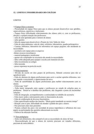 25

12. LIMITES E POSSIBILIDADES DO COLÉGIO



LIMITES


1) Espaço físico e recursos
- Precariedade de espaço físico para que os alunos possam desenvolver suas aptidões,
sejam artísticas, esportivas e intelectuais.
- Espaço físico dificultando relacionamento dos alunos entre si, com os professores,
direção e a própria atuação dos professores
- salas de aula apertadas para o número de alunos
- salas quentes
- falta de espaço para desenvolver o Projeto de Arte/ Salão de Artes
- Falta de salas-ambientes: sala de vídeo, refeitório, laboratórios, quadra poliesportiva
- Cantina, biblioteca, laboratório de informática em espaço pequeno, não atendendo às
necessidades.
- secretaria sem espaço para os arquivos
-faltam recursos tecnológicos
- material pedagógico insuficiente
- apenas um computador na secretaria não atende às necessidades
- falta verba adequada para equipar a escola com materiais de artes
- falta investimento no colégio
- falta merenda
- pouca segurança na porta da escola

2) Relacionamento:
- Divisão da escola em dois grupos de professores, faltando consenso para não se
agredirem tanto.
- Falta de abertura de alguns profissionais para ouvir e aceitar opiniões diferentes, raiz
que impede o crescimento, o aparecimento do novo.
- Falta de sensibilidade de alguns profissionais para melhor relacionamento com os
alunos.
- Fofoca que “rola”
- Falta maior integração entre equipe e professores no estudo de soluções para os
problemas. Detém-se a detalhes dos problemas, não chegando a ponto de encaminhar
soluções.
- Falta de integração, acompanhamento e continuidade no trabalho da secretaria
- Falta maior união e entrosamento entre os funcionários da noite.
- Falta de colaboração de diversos funcionários.
- Falta especificação melhor das funções: “Muita gente mandando ao mesmo tempo”
- Relação com os pais, dificuldade em atender o pedido dos pais e alunos.
- Pais precisam estar mais presentes
- Postura cultural dos pais e da sociedade de pouca importância e influência dos seus
papéis na participação das questões educacionais na escola
- Falência da educação familiar.

3) Área pedagógica
- Aulas sem dinamismo, não compatível com as necessidades do aluno de hoje
- Desconsideração de que o alunos do noturno precisam ser tratados diferentes,
precisam de outra didática
 