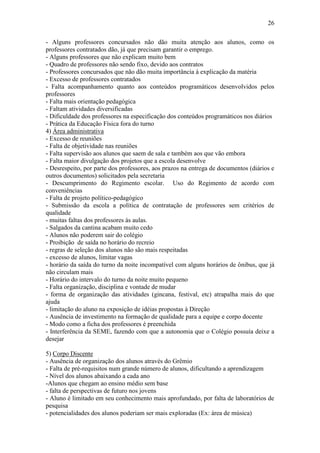 26

- Alguns professores concursados não dão muita atenção aos alunos, como os
professores contratados dão, já que precisam garantir o emprego.
- Alguns professores que não explicam muito bem
- Quadro de professores não sendo fixo, devido aos contratos
- Professores concursados que não dão muita importância à explicação da matéria
- Excesso de professores contratados
- Falta acompanhamento quanto aos conteúdos programáticos desenvolvidos pelos
professores
- Falta mais orientação pedagógica
- Faltam atividades diversificadas
- Dificuldade dos professores na especificação dos conteúdos programáticos nos diários
- Prática da Educação Física fora do turno
4) Área administrativa
- Excesso de reuniões
- Falta de objetividade nas reuniões
- Falta supervisão aos alunos que saem de sala e também aos que vão embora
- Falta maior divulgação dos projetos que a escola desenvolve
- Desrespeito, por parte dos professores, aos prazos na entrega de documentos (diários e
outros documentos) solicitados pela secretaria
- Descumprimento do Regimento escolar. Uso do Regimento de acordo com
conveniências
- Falta de projeto político-pedagógico
- Submissão da escola a política de contratação de professores sem critérios de
qualidade
- muitas faltas dos professores às aulas.
- Salgados da cantina acabam muito cedo
- Alunos não poderem sair do colégio
- Proibição de saída no horário do recreio
- regras de seleção dos alunos não são mais respeitadas
- excesso de alunos, limitar vagas
- horário da saída do turno da noite incompatível com alguns horários de ônibus, que já
não circulam mais
- Horário do intervalo do turno da noite muito pequeno
- Falta organização, disciplina e vontade de mudar
- forma de organização das atividades (gincana, festival, etc) atrapalha mais do que
ajuda
- limitação do aluno na exposição de idéias propostas à Direção
- Ausência de investimento na formação de qualidade para a equipe e corpo docente
- Modo como a ficha dos professores é preenchida
- Interferência da SEME, fazendo com que a autonomia que o Colégio possuía deixe a
desejar

5) Corpo Discente
- Ausência de organização dos alunos através do Grêmio
- Falta de pré-requisitos num grande número de alunos, dificultando a aprendizagem
- Nível dos alunos abaixando a cada ano
-Alunos que chegam ao ensino médio sem base
- falta de perspectivas de futuro nos jovens
- Aluno é limitado em seu conhecimento mais aprofundado, por falta de laboratórios de
pesquisa
- potencialidades dos alunos poderiam ser mais exploradas (Ex: área de música)
 