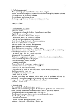 27

6) Profissionais em geral
- Baixa qualificação profissional em todos os setores, em geral
- Postura profissional arraigada e despreocupada do funcionário público (perfil cultural)
- Descompromisso de alguns profissionais
- Desvalorização salarial do professor
- Contratação de professores atendendo a solicitações políticas

POSSIBILIDADES


1) Posicionamento do Colégio
- vontade de crescer
- Posicionamento político do Colégio. Escola luta por seus ideais
- Espírito de luta dos professores
- Processo democrático observado nas relações
- Compromisso político de alguns profissionais
- Tradição do colégio na formação de cidadania
- Envolvimento dos profissionais e alunos com a escola
- Afetividade demonstrada nas relações
- convívio interno, com os alunos principalmente
- Bom relacionamento entre os funcionários
- Bom relacionamento entre alunos e professor-aluno
- Conhecimento e troca entre alunos e professor-aluno, organização e administração
favorecidos pelo espaço físico reduzido
- Colégio procura os pais para resolver problemas
- Bom grupo de funcionários de apoio
- Professores, equipe e alunos se dispõem a participar nas atividades, se empenham ...
- Desenvolvimento e qualidades dos projetos
- Desenvolvimento de eventos diversos
- Projetos desenvolvidos
- Desenvolvimento de projetos que integram os alunos
- Ser uma escola que atende apenas ao Ensino Médio
- Quantitativo de alunos, poucas turmas
- Ensino muito bom, o que faz com que a escola tenha relacionamento (“nome”)
- Qualidade do ensino muito boa
- Ensino bom, bem elogiado na cidade
- Melhor escola da cidade
- Resgatar o que foi o Rui Barbosa, referência em todos os sentidos e que hoje está
caminhando a passos largos para se tornar apenas mais uma escola municipal
- compra da casa ao lado para não mudar a escola de lugar
- construir o terceiro andar

2) Equipe gestora
- Boa qualidade do trabalho da pesquisa gestora
- Abertura de entendimento por parte da direção aos problemas dos aprofessores e
alunos, passando segurança e demonstrando preocupação, apesar dos impasses
- Direção atenciosa e compreensiva com os funcionários
- Direção atenciosa com os alunos, pronta para ajudar quando precisa
- Direção e dirigente da noite muito boa
- Competência da direção
- Trabalho realizado pelos coordenadores de área
- Inspeção e Supervisão colaboradoras e disponíveis
 
