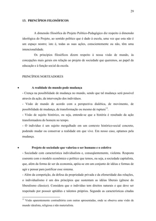 29

    13. PRINCÍPIOS FILOSÓFICOS


                A dimensão filosófica do Projeto Político-Pedagógico diz respeito à dimensão
    ideológica do Projeto, ao sentido político que é dado à escola, uma vez que esta não é
    um espaço neutro; isto é, todas as suas ações, conscientemente ou não, têm uma
    intencionalidade.
                Os princípios filosóficos dizem respeito à nossa visão de mundo, às
    concepções mais gerais em relação ao projeto de sociedade que queremos, ao papel da
    educação e à função social da escola.


    PRINCÍPIOS NORTEADORES


             A realidade do mundo pode mudança
    - Crença na possibilidade de mudança no mundo, sendo que tal mudança será possível
    através da ação, da intervenção dos indivíduos.
    - Visão de mundo de acordo com a perspectiva dialética, de movimento, de
    possibilidade de mudança, de transformação ou mesmo de ruptura13.
    - Visão de sujeito histórico, ou seja, entende-se que a história é resultado da ação
    transformadora do homem no tempo.
    - O indivíduo é um sujeito mergulhado em um contexto histórico-social concreto,
    podendo mudar ou conservar a realidade em que vive. Em nosso caso, optamos pela
    mudança.


             Projeto de sociedade que valoriza o ser humano e o coletivo
    - Sociedade com característica individualista e, conseqüentemente, violenta. Resposta
    coerente com o modelo econômico e político que temos, ou seja, a sociedade capitalista,
    que, além da forma de ser da economia, apóia-se em um conjunto de idéias e formas de
    agir e pensar para justificar esse sistema.
    - Além da competição, da defesa da propriedade privada e da efemeridade das relações,
    o individualismo é um dos princípios que sustentam as idéias liberais (gênese do
    liberalismo clássico). Considera que o indivíduo tem direitos naturais e que deve ser
    respeitado por possuir aptidões e talentos próprios. Segundo as características citadas

    13
         Visão aparentemente contraditória com outras apresentadas, onde se observa uma visão de
    mundo idealista, religiosa e não materialista.
 