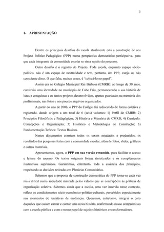 3




1- APRESENTAÇÃO




         Dentre os principais desafios da escola atualmente está a construção de seu
Projeto Político-Pedagógico (PPP) numa perspectiva democrático-participativa, para
que cada integrante da comunidade escolar se sinta sujeito do processo.
         Outro desafio é o registro do Projeto. Toda escola, enquanto espaço sócio-
político, não é um espaço de neutralidade e tem, portanto, um PPP, esteja ou não
consciente disso. O que falta, muitas vezes, é “colocá-lo no papel”.
         Assim era no Colégio Municipal Rui Barbosa (CMRB): ao longo de 30 anos,
construiu uma identidade no município de Cabo Frio, permanecendo a sua história de
lutas e conquistas e os tantos projetos desenvolvidos, apenas guardados na memória dos
profissionais, nas fotos e nos poucos arquivos organizados.
         A partir do ano de 2006, o PPP do Colégio foi rediscutido de forma coletiva e
registrado, dando origem a um total de 6 (seis) volumes: 1) Perfil do CMRB; 2)
Princípios Filosóficos e Pedagógicos; 3) História e Memória do CMRB; 4) Currículo:
Concepções e Organização; 5) Histórico e Metodologia de Construção; 6)
Fundamentação Teórica: Textos Básicos.
         Nestes documentos constam todos os textos estudados e produzidos, os
resultados das pesquisas feitas com a comunidade escolar, além de fotos, slides, gráficos
e outros materiais.
         Apresentamos, agora, o PPP em sua versão resumida, para facilitar o acesso
e leitura do mesmo. Os textos originais foram sintetizados e os complementos
ilustrativos suprimidos. Garantimos, entretanto, toda a essência dos princípios,
respeitando as decisões retiradas em Plenárias Comunitárias.
         Sabemos que a proposta de construção democrática do PPP torna-se cada vez
mais difícil numa sociedade marcada pelos valores que se contrapõem às práticas de
organização coletiva. Sabemos ainda que a escola, uma vez inserida neste contexto,
reflete os condicionantes sócio-econômico-político-culturais, percebidos especialmente
nos momentos de tentativas de mudanças. Queremos, entretanto, integrar o coro
daqueles que ousam cantar e contar uma nova história, reafirmando nosso compromisso
com a escola pública e com o nosso papel de sujeitos históricos e transformadores.
 