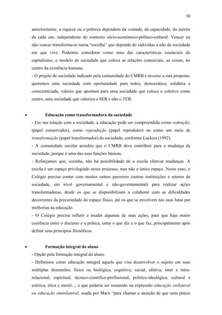 30

    anteriormente, a riqueza ou a pobreza dependem da vontade, da capacidade, do mérito
    de cada um, independente do contexto sócio-econômico-político-cultural. Vencer ou
    não vencer transforma-se numa “escolha” que depende do indivíduo e não da sociedade
    em que vive. Podemos considerar como uma das características essenciais do
    capitalismo, o modelo de sociedade que coloca as relações comerciais, as coisas, no
    centro da existência humana.
    - O projeto de sociedade indicado pela comunidade do CMRB é inverso a esta proposta:
    queremos uma sociedade com oportunidade para todos, democrática, solidária e
    conscientizada, valores que apontam para uma sociedade que coloca o coletivo como
    centro, uma sociedade que valoriza o SER e não o TER.


          Educação como transformadora da sociedade
    - Em sua relação com a sociedade, a educação pode ser compreendida como redenção,
    (papel conservador), como reprodução (papel reprodutor) ou como um meio de
    transformação (papel transformador) da sociedade, conforme Luckesi (1992).
    - A comunidade escolar acredita que o CMRB deve contribuir para a mudança da
    sociedade, porque é uma das suas funções básicas.
    - Reforçamos que, sozinha, não há possibilidade de a escola efetivar mudanças. A
    escola é um espaço privilegiado nesse processo, mas não o único espaço. Nesse caso, o
    Colégio precisa contar com muitos outros parceiros (outras instituições e setores da
    sociedade, em nível governamental e não-governamental) para realizar ações
    transformadoras, desde os que se disponibilizam a colaborar com as dificuldades
    decorrentes da precariedade do espaço físico, até os que se envolvem nas suas lutas por
    melhorias na educação.
    - O Colégio precisa refletir e mudar algumas de suas ações, para que haja maior
    coerência entre o discurso e a prática, entre o que diz e o que faz, principalmente após
    definir seus princípios filosóficos.


          Formação integral do aluno
    - Opção pela formação integral do aluno.
    - Definimos como educação integral aquela que visa desenvolver o sujeito em suas
    múltiplas dimensões: física ou biológica, cognitiva, social, afetiva, inter e intra-
    relacional, espiritual, técnico-científico-profissional, político-ideológica, cultural e
    estética, ética e moral..., o que poderia ser resumido na expressão educação onilateral
    ou educação ominilateral, usada por Marx “para chamar a atenção de que uma práxis
 