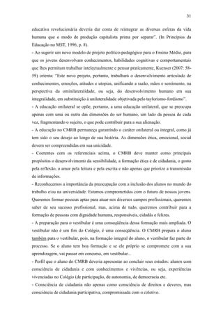 31

educativa revolucionária deveria dar conta de reintegrar as diversas esferas da vida
humana que o modo de produção capitalista prima por separar”. (In Princípios da
Educação no MST, 1996, p. 8).
- Ao sugerir um novo modelo de projeto político-pedagógico para o Ensino Médio, para
que os jovens desenvolvam conhecimentos, habilidades cognitivas e comportamentais
que lhes permitam trabalhar intelectualmente e pensar praticamente, Kuenser (2007: 58-
59) orienta: “Este novo projeto, portanto, trabalhará o desenvolvimento articulado de
conhecimentos, emoções, atitudes e utopias, unificando a razão, mãos e sentimento, na
perspectiva da ominilateralidade, ou seja, do desenvolvimento humano em sua
integralidade, em substituição à unilateralidade objetivada pelo taylorismo-fordismo”.
- A educação onilateral se opõe, portanto, a uma educação unilateral, que se preocupa
apenas com uma ou outra das dimensões do ser humano, um lado da pessoa de cada
vez, fragmentando o sujeito, o que pode contribuir para a sua alienação.
- A educação no CMRB permaneça garantindo o caráter onilateral ou integral, como já
tem sido o seu desejo ao longo de sua história. As dimensões ética, emocional, social
devem ser compreendidas em sua unicidade.
- Coerentes com os referenciais acima, o CMRB deve manter como principais
propósitos o desenvolvimento da sensibilidade, a formação ética e de cidadania, o gosto
pela reflexão, o amor pela leitura e pela escrita e não apenas que priorize a transmissão
de informações.
- Reconhecemos a importância da preocupação com a inclusão dos alunos no mundo do
trabalho e/ou na universidade. Estamos comprometidos com o futuro de nossos jovens.
Queremos formar pessoas aptas para atuar nos diversos campos profissionais, queremos
saber de seu sucesso profissional, mas, acima de tudo, queremos contribuir para a
formação de pessoas com dignidade humana, responsáveis, cidadãs e felizes.
- A preparação para o vestibular é uma conseqüência dessa formação mais ampliada. O
vestibular não é um fim do Colégio, é uma conseqüência. O CMRB prepara o aluno
também para o vestibular, pois, na formação integral do aluno, o vestibular faz parte do
processo. Se o aluno tem boa formação e se ele próprio se compromete com a sua
aprendizagem, vai passar em concurso, em vestibular...
- Perfil que o aluno do CMRB deveria apresentar ao concluir seus estudos: alunos com
consciência de cidadania e com conhecimentos e vivências, ou seja, experiências
vivenciadas no Colégio (de participação, de autonomia, de democracia etc.
- Consciência de cidadania não apenas como consciência de direitos e deveres, mas
consciência de cidadania participativa, compromissada com o coletivo.
 