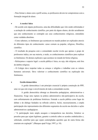 32

    - Para formar o aluno com o perfil acima, os professores devem ter compromisso com a
    formação integral do aluno.


           A escola é laica
    - De acordo com alguns professores, uma das dificuldades que vêm sendo enfrentadas é
    a aceitação do conhecimento científico, por parte de alguns alunos, devido acreditarem
    que este conhecimento se contrapõe aos seus conhecimentos religiosos, entendidos
    como verdades absolutas.
    - Como sabemos, os fenômenos que acontecem no mundo podem ser explicados através
    de diferentes tipos de conhecimento: senso comum ou popular, religioso, filosófico,
    científico.
    - O resultado da pesquisa com a comunidade escolar revela que apenas o grupo de
    professores indica, em sua maioria, a razão, os conhecimentos científicos para explicar
    os fenômenos. Os demais explicam o que acontece no mundo de forma religiosa.
    - Reforçamos o aspecto legal: a escola pública é laica, ou seja, não religiosa, está fora
    do âmbito religioso.
    - O Colégio deve respeitar todas as crenças e religiões e trabalhar com os valores
    humanos universais. Deve valorizar o conhecimento científico na explicação dos
    fenômenos.


           Gestão democrática
              A gestão democrática é um princípio essencial à própria construção do PPP,
    uma vez que este exige o envolvimento de toda a comunidade escolar.
              A gestão democrática abrange as dimensões pedagógicas, administrativas e
    financeiras. Exige uma ruptura na prática administrativa não-participativa da escola,
    com enfrentamento de problemas históricos. Entende a escola pública como lugar do
    debate e do diálogo fundados na reflexão coletiva. Inclui, necessariamente, a ampla
    participação dos representantes dos diferentes segmentos da escola nas decisões e ações
    administrativas e pedagógicas.
    - “A participação mais ampla assegura a transparência nas decisões, fortalece as
    pressões para que sejam legítimas, garante o controle sobre os acordos estabelecidos e,
    sobretudo, contribui para que sejam contempladas questões que de outra forma não
    estariam em cogitação”. (Marques apud Veiga, 1997, p. 18).
 