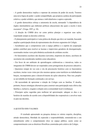 33

- A gestão democrática implica o repensar da estrutura de poder da escola. Teremos
uma nova lógica de poder: o poder compartilhado, que propicia a prática da participação
coletiva; o poder solidário, que atenua o individualismo e supera a opressão.
- A gestão democrática reforça a autonomia da escola, atenuando “a dependência de
órgãos intermediários que elaboram políticas educacionais das quais a escola é mera
executora”. (Veiga, 1997, p. 18).
- A direção do CMRB deve ter como prática planejar e organizar suas ações,
respeitando sempre as decisões coletivas.
- O planejamento participativo é uma prática da direção que deve ser mantida, buscando
ampliar a participação direta de representantes dos diversos segmentos do Colégio.
- Acreditamos que o compromisso com o espaço público e o espírito de cooperação
podem contribuir para resolver as lacunas e imprevistos geradores de desorganização,
ocasionados muitas vezes pela dinâmica acelerada do cotidiano escolar.
- Os funcionários escolares não docentes (serventes, inspetores de alunos, auxiliares de
secretaria) são considerados também como educadores.
- Em favor de um ambiente de aprendizagens colaborativas e interativas, todos os
integrantes do CMRB devem ser respeitados como protagonistas do processo educativo.
- Queremos romper de vez com o véu do preconceito histórico com os funcionários
escolares, muitas vezes vistos por eles mesmos apenas como tarefeiros ou trabalhadores
braçais, incompetentes para o desenvolvimento de ações educativas. Para isso, propõe-
se um trabalho de formação continuada e em serviço.
- Há necessidade de aproximar a relação do Colégio com as famílias. É desafio,
portanto, buscar estratégias alternativas para construir uma participação mais efetiva das
famílias e, inclusive, resgatar a relação com a comunidade local (vizinhança).
- Principais ações sugeridas para melhorar tal aproximação: adequar os dias e os
horários de reuniões de acordo com a disponibilidade dos responsáveis e envolver mais
os pais nas decisões.




A QUESTÃO DOS VALORES

         O resultado apresentado na pesquisa destaca os valores respeito, disciplina,
atitude democrática, liberdade de expressão e responsabilidade, remetendo-nos a um
entendimento sobre o comportamento ético no espaço público, assim como ao
comprometimento com as diretrizes filosóficas construídas pelo coletivo do Colégio.
 