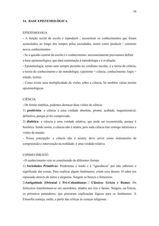 34

14. BASE EPISTEMOLÓGICA


EPISTEMOLOGA
- A função social da escola é reproduzir / reconstruir os conhecimentos que foram
acumulados ao longo dos tempos pelas sociedades, assim como produzir / construir
novos conhecimentos.
- Se a questão central da escola é o conhecimento, necessariamente precisamos definir
a base epistemológica, que dará sustentação à metodologia e à avaliação.
- Epistemologia, termo nem sempre presente no cotidiano escolar, é a teoria da ciência,
a teoria do conhecimento e da metodologia. (episteme = ciência, conhecimento; logia =
estudo, teoria).
- Como existe uma multiplicidade de visões sobre a ciência, há também várias teorias
epistemológicas.


CIÊNCIA
- De forma sintética, podemos destacar duas visões de ciência:
1) positivista: a ciência é uma verdade absoluta, pronta, acabada, inquestionável,
definitiva, porque já foi comprovada.
2) dialética: a ciência é uma verdade relativa, que pode ser reconstruída, porque é
histórica. Sendo assim, a ciência não é neutra, pois toda ciência traz consigo interesses e
visões de mundo.
- Nossa concepção: a ciência não é neutra; deve servir como instrumento de
compreensão e intervenção na realidade; é uma verdade relativa


CONHECIMENTO
- O conhecimento veio se constituindo de diferentes formas.
1) Sociedades Primitivas: Predomina o medo e a “ignorância” por não saberem o
significado das coisas. Para explicar alguns fenômenos, criam seus deuses. O saber era
repassado através de mitos e alegorias. Surgem os bruxos e feiticeiros.
2)Antiguidade (Oriental e Pré-Colombianas / Clássica: Grécia e Roma): Os
feiticeiros transformam-se em sacerdotes, aliados aos reis e faraós. Surgem, na Grécia,
os primeiros pensadores, que procuram explicações lógicas para os fenômenos. A
Filosofia começa, então, a partir das críticas às crenças religiosas.
 