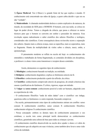 35

3) Época Medieval: Teo (=Deus) é a grande fonte de luz que explica o mundo. O
conhecimento está concentrado nas mãos da Igreja, a quem cabia decidir o que era ou
não “verdade”.
4) Modernidade: A chamada modernidade desloca o centro explicativo da natureza, do
mundo, da sociedade do SER para o HOMEM. O homem, com sua razão, se coloca no
lugar do poder divino. Temos a chegada da ciência, que passa a oferecer os meios
técnicos para que o homem se converta em senhor e possuidor da natureza. Essa
revolução separa radicalmente o saber científico dos saberes filosófico e teológico,
considerados não científicos. Como consequência dessa reviravolta ocorre a separação
dos saberes. Quanto mais a ciência avança, mais se especifica, mais se especializa, mais
se fragmenta. Diante da multiplicidade de visões sobre a ciência, nasce, então, a
epistemologia.
         O pensamento moderno se reflete na escola até hoje: os conhecimentos são
entendidos e trabalhados de forma fragmentada, os conteúdos divididos em disciplinas,
o professor e o aluno vistos como transmissor e receptor desses conteúdos.


         Assim, destacamos os seguintes tipos de conhecimento:
1) Mitológico: conhecimento baseado na tradição, na oralidade.
2) Religioso: conhecimento dogmático; explica os fenômenos através da fé.
3) Filosófico: conhecimento produzido a partir da reflexão, da crítica.
4) Científico: conhecimento comprovado através de pesquisas, do estudo criterioso das
causas e justificativas do fenômeno. É crítico, rigoroso, segue um método.
5) Vulgar ou senso comum: conhecimento possível a todo ser humano, adquirido com
as experiências de vida.
- O conhecimento filosófico “anda de mãos dadas” com o científico: um indaga,
questiona sobre os fenômenos e o outro responde, buscando comprovar.
- Na escola, permanentemente estes tipos de conhecimentos entram em conflito: senso
comum X conhecimento científico; senso comum X conhecimento filosófico;
conhecimento religioso X conhecimento científico.
- Nossa concepção: embora os demais tipos de conhecimento perpassem o seu
cotidiano, a escola tem como principal tarefa democratizar os conhecimentos
científicos, garantindo uma cultura de base para todas as crianças e jovens.
- O conhecimento científico desenvolvido na escola deve ajudar o aluno a ir além do
conhecimento que ele adquiriu em suas vivências, como também deve levar a uma visão
crítica da realidade.
 