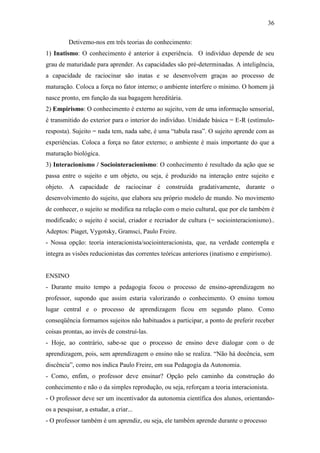 36

         Detivemo-nos em três teorias do conhecimento:
1) Inatismo: O conhecimento é anterior à experiência. O indivíduo depende de seu
grau de maturidade para aprender. As capacidades são pré-determinadas. A inteligência,
a capacidade de raciocinar são inatas e se desenvolvem graças ao processo de
maturação. Coloca a força no fator interno; o ambiente interfere o mínimo. O homem já
nasce pronto, em função da sua bagagem hereditária.
2) Empirismo: O conhecimento é externo ao sujeito, vem de uma informação sensorial,
é transmitido do exterior para o interior do indivíduo. Unidade básica = E-R (estímulo-
resposta). Sujeito = nada tem, nada sabe, é uma “tabula rasa”. O sujeito aprende com as
experiências. Coloca a força no fator externo; o ambiente é mais importante do que a
maturação biológica.
3) Interacionismo / Sociointeracionismo: O conhecimento é resultado da ação que se
passa entre o sujeito e um objeto, ou seja, é produzido na interação entre sujeito e
objeto. A capacidade de raciocinar é construída gradativamente, durante o
desenvolvimento do sujeito, que elabora seu próprio modelo de mundo. No movimento
de conhecer, o sujeito se modifica na relação com o meio cultural, que por ele também é
modificado; o sujeito é social, criador e recriador de cultura (= sociointeracionismo)..
Adeptos: Piaget, Vygotsky, Gramsci, Paulo Freire.
- Nossa opção: teoria interacionista/sociointeracionista, que, na verdade contempla e
integra as visões reducionistas das correntes teóricas anteriores (inatismo e empirismo).


ENSINO
- Durante muito tempo a pedagogia focou o processo de ensino-aprendizagem no
professor, supondo que assim estaria valorizando o conhecimento. O ensino tomou
lugar central e o processo de aprendizagem ficou em segundo plano. Como
conseqüência formamos sujeitos não habituados a participar, a ponto de preferir receber
coisas prontas, ao invés de construí-las.
- Hoje, ao contrário, sabe-se que o processo de ensino deve dialogar com o de
aprendizagem, pois, sem aprendizagem o ensino não se realiza. “Não há docência, sem
discência”, como nos indica Paulo Freire, em sua Pedagogia da Autonomia.
- Como, enfim, o professor deve ensinar? Opção pelo caminho da construção do
conhecimento e não o da simples reprodução, ou seja, reforçam a teoria interacionista.
- O professor deve ser um incentivador da autonomia científica dos alunos, orientando-
os a pesquisar, a estudar, a criar...
- O professor também é um aprendiz, ou seja, ele também aprende durante o processo
 