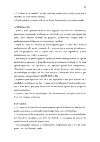 37

- O professor é um mediador, ou seja, estabelece a ponte entre o conhecimento que o
aluno traz e o conhecimento científico.
- O professor deve provocar a reflexão e o debate fundamentado em pesquisa e estudo.


APRENDIZAGEM
- Como o aluno aprende? Respostas mais freqüente: buscando novas informações,
pesquisando, investigando, atualizando-se, interagindo com o mundo; participando das
aulas, dando opiniões baseadas em pesquisas; estabelecendo relações entre o
conhecimento que ele já possui e o conhecimento científico.
- Papel do aluno no processo de ensino-aprendizagem: o aluno deve produzir
conhecimento e não apenas reproduzir; deve comprometer-se com sua aprendizagem;
deve ser protagonista, isto é, sujeito ativo, que usa suas experiências e seus
conhecimentos para resolver as situações.
- Boas situações de aprendizagem são aquelas que partem de situações reais, ou seja, de
problemas que permitam o desenvolvimento de aprendizagens significativas. Se uma
aprendizagem não for significativa, sua aquisição poderá ficar comprometida.
“Significativa porque expressa a categoria da paixão: deixar-se, como sujeito a ser
atravessado por um objeto; por isso, estar envolvido, interessado, ativo, em tudo que
corresponde a sua assimilação”. (ENEM, 2005, p. 25).
- A aprendizagem significativa traz em si uma força política, pois ajuda o aluno a ler a
realidade e possibilita que ele faça / refaça a sua própria história. Contribui, enfim, para
que o aluno faça a passagem de um nível de consciência ingênua para o estágio de
consciência crítica.
- Possíveis causas da não aprendizagem: falta de concentração, disciplina, atenção, de
troca com colegas e professores.


CONTEÚDOS
- Os chamados de conteúdos de ensino ocupam lugar de relevância na vida escolar,
porém, nem sempre são entendidos numa relação direta com a epistemologia.
- Encontrarmos escolas preocupadas com a listagem de conteúdos a serem trabalhados
nas respectivas disciplinas, sem antes ter definido as concepções de ciência, de
conhecimento, de ensino, de aprendizagem.
- Nossa concepção: conteúdos são conhecimentos e experiências que se leva da escola
para a vida e da vida para a escola.
 