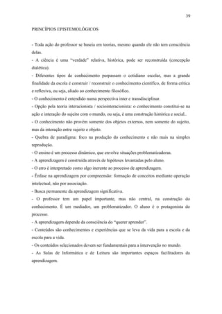 39

PRINCÍPIOS EPISTEMOLÓGICOS


- Toda ação do professor se baseia em teorias, mesmo quando ele não tem consciência
delas.
- A ciência é uma “verdade” relativa, histórica, pode ser reconstruída (concepção
dialética).
- Diferentes tipos de conhecimento perpassam o cotidiano escolar, mas a grande
finalidade da escola é construir / reconstruir o conhecimento científico, de forma crítica
e reflexiva, ou seja, aliado ao conhecimento filosófico.
- O conhecimento é entendido numa perspectiva inter e transdisciplinar.
- Opção pela teoria interacionista / sociointeracionista: o conhecimento constitui-se na
ação e interação do sujeito com o mundo, ou seja, é uma construção histórica e social..
- O conhecimento não provém somente dos objetos externos, nem somente do sujeito,
mas da interação entre sujeito e objeto.
- Quebra de paradigma: foco na produção do conhecimento e não mais na simples
reprodução.
- O ensino é um processo dinâmico, que envolve situações problematizadoras.
- A aprendizagem é construída através de hipóteses levantadas pelo aluno.
- O erro é interpretado como algo inerente ao processo de aprendizagem.
- Ênfase na aprendizagem por compreensão: formação de conceitos mediante operação
intelectual, não por associação.
- Busca permanente da aprendizagem significativa.
- O professor tem um papel importante, mas não central, na construção do
conhecimento. É um mediador, um problematizador. O aluno é o protagonista do
processo.
- A aprendizagem depende da consciência do “querer aprender”.
- Conteúdos são conhecimentos e experiências que se leva da vida para a escola e da
escola para a vida.
- Os conteúdos selecionados devem ser fundamentais para a intervenção no mundo.
- As Salas de Informática e de Leitura são importantes espaços facilitadores da
aprendizagem.
 