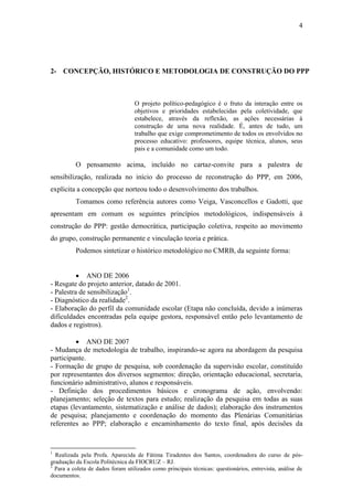 4




2- CONCEPÇÃO, HISTÓRICO E METODOLOGIA DE CONSTRUÇÃO DO PPP



                                  O projeto político-pedagógico é o fruto da interação entre os
                                  objetivos e prioridades estabelecidas pela coletividade, que
                                  estabelece, através da reflexão, as ações necessárias à
                                  construção de uma nova realidade. É, antes de tudo, um
                                  trabalho que exige comprometimento de todos os envolvidos no
                                  processo educativo: professores, equipe técnica, alunos, seus
                                  pais e a comunidade como um todo.

          O pensamento acima, incluído no cartaz-convite para a palestra de
sensibilização, realizada no início do processo de reconstrução do PPP, em 2006,
explicita a concepção que norteou todo o desenvolvimento dos trabalhos.
          Tomamos como referência autores como Veiga, Vasconcellos e Gadotti, que
apresentam em comum os seguintes princípios metodológicos, indispensáveis à
construção do PPP: gestão democrática, participação coletiva, respeito ao movimento
do grupo, construção permanente e vinculação teoria e prática.
          Podemos sintetizar o histórico metodológico no CMRB, da seguinte forma:


           ANO DE 2006
- Resgate do projeto anterior, datado de 2001.
- Palestra de sensibilização1.
- Diagnóstico da realidade2.
- Elaboração do perfil da comunidade escolar (Etapa não concluída, devido a inúmeras
dificuldades encontradas pela equipe gestora, responsável então pelo levantamento de
dados e registros).

          ANO DE 2007
- Mudança de metodologia de trabalho, inspirando-se agora na abordagem da pesquisa
participante.
- Formação de grupo de pesquisa, sob coordenação da supervisão escolar, constituído
por representantes dos diversos segmentos: direção, orientação educacional, secretaria,
funcionário administrativo, alunos e responsáveis.
- Definição dos procedimentos básicos e cronograma de ação, envolvendo:
planejamento; seleção de textos para estudo; realização da pesquisa em todas as suas
etapas (levantamento, sistematização e análise de dados); elaboração dos instrumentos
de pesquisa; planejamento e coordenação do momento das Plenárias Comunitárias
referentes ao PPP; elaboração e encaminhamento do texto final, após decisões da


1
  Realizada pela Profa. Aparecida de Fátima Tiradentes dos Santos, coordenadora do curso de pós-
graduação da Escola Politécnica da FIOCRUZ – RJ.
2
  Para a coleta de dados foram utilizados como principais técnicas: questionários, entrevista, análise de
documentos.
 