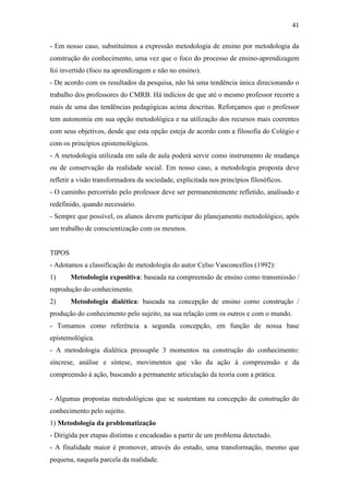 41

- Em nosso caso, substituímos a expressão metodologia de ensino por metodologia da
construção do conhecimento, uma vez que o foco do processo de ensino-aprendizagem
foi invertido (foco na aprendizagem e não no ensino).
- De acordo com os resultados da pesquisa, não há uma tendência única direcionando o
trabalho dos professores do CMRB. Há indícios de que até o mesmo professor recorre a
mais de uma das tendências pedagógicas acima descritas. Reforçamos que o professor
tem autonomia em sua opção metodológica e na utilização dos recursos mais coerentes
com seus objetivos, desde que esta opção esteja de acordo com a filosofia do Colégio e
com os princípios epistemológicos.
- A metodologia utilizada em sala de aula poderá servir como instrumento de mudança
ou de conservação da realidade social. Em nosso caso, a metodologia proposta deve
refletir a visão transformadora da sociedade, explicitada nos princípios filosóficos.
- O caminho percorrido pelo professor deve ser permanentemente refletido, analisado e
redefinido, quando necessário.
- Sempre que possível, os alunos devem participar do planejamento metodológico, após
um trabalho de conscientização com os mesmos.


TIPOS
- Adotamos a classificação de metodologia do autor Celso Vasconcellos (1992):
1)      Metodologia expositiva: baseada na compreensão de ensino como transmissão /
reprodução do conhecimento.
2)      Metodologia dialética: baseada na concepção de ensino como construção /
produção do conhecimento pelo sujeito, na sua relação com os outros e com o mundo.
- Tomamos como referência a segunda concepção, em função de nossa base
epistemológica.
- A metodologia dialética pressupõe 3 momentos na construção do conhecimento:
síncrese, análise e síntese, movimentos que vão da ação à compreensão e da
compreensão à ação, buscando a permanente articulação da teoria com a prática.


- Algumas propostas metodológicas que se sustentam na concepção de construção do
conhecimento pelo sujeito.
1) Metodologia da problematização
- Dirigida por etapas distintas e encadeadas a partir de um problema detectado.
- A finalidade maior é promover, através do estudo, uma transformação, mesmo que
pequena, naquela parcela da realidade.
 