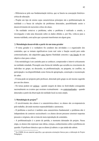 42

- Diferencia-se pela sua fundamentação teórica, que se baseia na concepção histórico-
crítica de educação.
- Propõe um tipo de ensino cujas características principais são a problematização da
realidade e a busca de soluções de problemas detectados, possibilitando assim o
desenvolvimento do raciocínio crítico do aluno.
- Da realidade extrai-se o problema; sobre o problema é realizado o estudo, a
investigação e toda uma discussão sobre os dados obtidos e, por fim, volta-se para a
mesma realidade, com ações que a possam transformar em algum grau.


2) Metodologia desenvolvida a partir de um tema gerador
- O tema gerador é o verdadeiro fio condutor das atividades e o organizador dos
conteúdos, que se tornam significativos (com real valor e função social) pois estão
contextualizados, são adquiridos para alguma finalidade concreta e em função de um
objetivo claro para o aluno.
- Esta metodologia é um caminho para se conhecer, compreender e intervir criticamente
na realidade estudada. Pressupõe uma forma de trabalho que acredita no crescimento do
indivíduo no grupo, na discussão, na problematização, na pergunta, no conflito, na
participação e na disponibilidade como forma de apropriação, construção e reconstrução
do saber.
- O tema pode ser proposto pelo professor, detectado pelo grupo ou até mesmo sugerido
por um dos alunos.
- Os temas podem ser cíclicos - quando surgem de datas ou festividades consagradas
nacionalmente ou eventos que ocorram eventualmente – ou contextualizados – quando
detectados a partir da observação da realidade local ou mais ampla.


3) Metodologia de projeto14
- O envolvimento dos alunos é a característica-chave: os alunos são co-responsáveis
pelo trabalho, devendo mostrar responsabilidade e autonomia.
- O problema a resolver é também uma característica fundamental: o problema não é
independente do contexto sociocultural e os alunos devem procurar construir respostas
pessoais e originais, não se trata de mera reprodução de conteúdos.
- A problematização é o ponto de partida, o momento detonador do projeto. Nessa
etapa, os alunos irão expressar suas idéias, crenças, conhecimentos sobre o problema em
questão. O professor detecta o que os alunos já sabem e o que ainda não sabem.
14
  No CMRB, há um material específico, que apresenta orientações básicas para a elaboração de Projeto
Pedagógico.
 