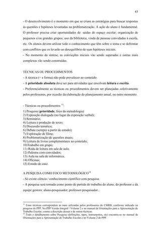 43

- O desenvolvimento é o momento em que se criam as estratégias para buscar respostas
às questões e hipóteses levantadas na problematização. A ação do aluno é fundamental.
O professor precisa criar oportunidades de: saídas do espaço escolar; organização de
pequenos e/ou grandes grupos; uso da biblioteca; vinda de pessoas convidadas à escola,
etc. Os alunos devem utilizar todo o conhecimento que têm sobre o tema e se defrontar
com conflitos que os levarão ao desequilíbrio de suas hipóteses iniciais.
- No momento da síntese, as convicções iniciais vão sendo superadas e outras mais
complexas vão sendo construídas.


TÉCNICAS OU PROCEDIMENTOS
- A técnica (= a forma) não pode prevalecer ao conteúdo.
- A prioridade absoluta deve ser para atividades que envolvam leitura e escrita.
- Preferencialmente as técnicas ou procedimentos devem ser planejadas coletivamente
pelos professores, por ocasião da elaboração do planejamento anual, ou outro momento.


- Técnicas ou procedimentos 15:
1) Pesquisa (prioridade, foco da metodologia)
2) Exposição dialogada (no lugar da exposição verbal);
3) Seminário;
4) Leitura e produção de texto;
5) Discussão temática;
6) Debate (sempre a partir de estudo);
7) Exploração de filme;
8) Problematização de questões atuais;
9) Leitura de livros complementares ao conteúdo;
10)Trabalho em grupo;
11) Roda de leitura em sala de aula;
12) Palestra com convidados;
13) Aula na sala de informática;
14) Oficinas;
15) Estudo de caso.

A PESQUISA COMO FOCO METODOLÓGICO16
- Só existe ciência / conhecimento científico com pesquisa.
- A pesquisa será tomada como ponto de partida do trabalho do aluno, do professor e da
equipe gestora: aluno-pesquisador; professor-pesquisador...



15
   Estas técnicas correspondem às mais utilizadas pelos professores do CMRB, conforme indicado na
pesquisa do PPP. No PPP Versão Integral / Volume 2 e no manual de Orientações para a Apresentação de
Trabalho Escolar, consta a descrição dessas e de outras técnicas.
16
   Todo o detalhamento sobre Pesquisa (definições, tipos, instrumentos, etc) encontra-se no manual de
Orientações para a Apresentação de Trabalho Escolar e no Volume 2 do PPP.
 