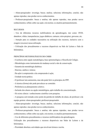 44

- Aluno-pesquisador: investiga; busca; analisa; seleciona informações; conclui; não
apenas reproduz, mas produz novos conhecimentos.
- Professor-pesquisador: busca e analisa; não apenas reproduz, mas produz novos
conhecimentos; reflete sobre sua ação; cria teorias; se atualiza permanentemente.


RECURSOS
- Uso de diferentes recursos mobilizadores da aprendizagem, tais como: DVD;
datashow; slides; transparências; jogos didáticos; cartazes; retro-projetor; gravuras; etc.
- Atenção para os cuidados necessários na utilização dos recursos, inclusive com o
exagero (excesso) nessa utilização.
- Utilização dos procedimentos e recursos disponíveis na Sala de Leitura e Sala de
Informática.


PRINCÍPIOS METODOLÓGICOS DO CMRB
- Coerência entre opção metodológica, base epistemológica e filosofia do Colégio.
- Metodologia como instrumento de mudança social e não de conservação.
- Garantia da metodologia dialética:
. Síncrese, análise e síntese;
. Da ação à compreensão e da compreensão à ação;
. Unidade teoria-prática.
- O professor tem autonomia, mas não pode ferir os princípios do PPP.
- A técnica (forma) não pode prevalecer ao conteúdo.
- Preferência ao planejamento coletivo.
- Inclusão dos alunos na opção metodológica, após trabalho de conscientização.
- Só existe ciência / conhecimento científico com pesquisa.
- A pesquisa será tomada como ponto de partida do trabalho do aluno, do professor e da
equipe gestora: aluno-pesquisador; professor-pesquisador.
- Aluno-pesquisador: investiga; busca; analisa; seleciona informações; conclui; não
apenas reproduz, mas produz novos conhecimentos.
- Professor-pesquisador: busca e analisa; não apenas reproduz, mas produz novos
conhecimentos; reflete sobre sua ação; cria teorias; se atualiza permanentemente.
- Uso de diferentes procedimentos e recursos mobilizadores da aprendizagem.
Utilização dos procedimentos e recursos disponíveis nas Salas de Leitura e de
Informática.
- Prioridade absoluta a atividades que envolvam leitura e escrita.
 
