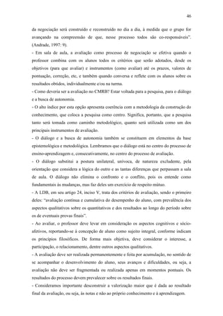 46

da negociação será construído e reconstruído no dia a dia, à medida que o grupo for
avançando na compreensão de que, nesse processo todos são co-responsáveis”.
(Andrade, 1997: 9).
- Em sala de aula, a avaliação como processo de negociação se efetiva quando o
professor combina com os alunos todos os critérios que serão adotados, desde os
objetivos (para que avaliar) e instrumentos (como avaliar) até os prazos, valores de
pontuação, correção, etc, e também quando conversa e reflete com os alunos sobre os
resultados obtidos, individualmente e/ou na turma.
- Como deveria ser a avaliação no CMRB? Estar voltada para a pesquisa, para o diálogo
e a busca de autonomia.
- O alto índice por esta opção apresenta coerência com a metodologia da construção do
conhecimento, que coloca a pesquisa como centro. Significa, portanto, que a pesquisa
tanto será tomada como caminho metodológico, quanto será utilizada como um dos
principais instrumentos de avaliação.
- O diálogo e a busca de autonomia também se constituem em elementos da base
epistemológica e metodológica. Lembramos que o diálogo está no centro do processo de
ensino-aprendizagem e, consecutivamente, no centro do processo de avaliação.
- O diálogo substitui a postura unilateral, unívoca, de natureza excludente, pela
orientação que considera a lógica do outro e as tantas diferenças que perpassam a sala
de aula. O diálogo não elimina o confronto e o conflito, pois os entende como
fundamentais às mudanças, mas faz deles um exercício de respeito mútuo.
- A LDB, em seu artigo 24, inciso V, trata dos critérios de avaliação, sendo o primeiro
deles: “avaliação contínua e cumulativa do desempenho do aluno, com prevalência dos
aspectos qualitativos sobre os quantitativos e dos resultados ao longo do período sobre
os de eventuais provas finais”.
- Ao avaliar, o professor deve levar em consideração os aspectos cognitivos e sócio-
afetivos, reportando-se à concepção de aluno como sujeito integral, conforme indicam
os princípios filosóficos. De forma mais objetiva, deve considerar o interesse, a
participação, o relacionamento, dentre outros aspectos qualitativos.
- A avaliação deve ser realizada permanentemente e feita por acumulação, no sentido de
se acompanhar o desenvolvimento do aluno, seus avanços e dificuldades, ou seja, a
avaliação não deve ser fragmentada ou realizada apenas em momentos pontuais. Os
resultados do processo devem prevalecer sobre os resultados finais.
- Consideramos importante desconstruir a valorização maior que é dada ao resultado
final da avaliação, ou seja, às notas e não ao próprio conhecimento e à aprendizagem.
 