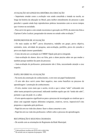47

AVALIAÇÃO AO LONGO DA HISTÓRIA DA EDUCAÇÃO
- Importante estudar como a avaliação vem sendo concebida e tratada na escola, ao
longo da história da educação no Brasil, para melhor entendimento do processo e para
perceber o quanto ainda hoje reproduzimos práticas incoerentes com os novos tempos
que vivemos na sociedade.
- Para servir de apoio a este estudo recorremos à gravação em DVD, da entrevista feita a
Cipriano Carlos Luckesi, pesquisador de renome no estudo sobre avaliação.17


INSTRUMENTOS DE AVALIAÇÃO
- Os mais usados no RB18: prova dissertativa, trabalho em grupo, prova objetiva,
seminário, teste, atividade de pesquisa, auto-avaliação, portfólio, prova de consulta e
prova em dupla (menor quantidade)
- Como deveria ser a avaliação no CMRB? Opção pela prova integrada.
- Auto-avaliação de alunos: deve ser feita, pois o aluno precisa saber em que mudar e
também porque também faz parte do processo.
- Auto-avaliação de professores: praticamente não é feita, necessitando atenção a esse
respeito.


PAPEL DO ERRO NA AVALIAÇÃO
- Na teoria da construção do conhecimento, o erro tem um papel fundamental.
- O erro não deve servir como fator negativo, mas como benefício no processo de
aprendizagem / construção do conhecimento.
- O erro, muitas vezes mais que o acerto, revela o que o aluno “sabe” colocando este
saber numa perspectiva processual, indicando também aquilo que ela “ainda não sabe”,
portanto o que ela pode vir, a saber.
- O erro aporta aspectos significativos para o processo de investigação ao sinalizar que o
aluno está seguindo trajetos diferentes (originais, criativos, novos, impossíveis?) dos
propostos e esperados pelo professor.
- Papel do erro na visão dos alunos: fazer o aluno consertar o erro.
- Papel do erro na visão dos professores: refletir sobre o processo de aprendizagem.


RECUPERAÇÃO E SEGUNDA CHAMADA
- De acordo com as orientações do Regimento da Rede Municipal.


17
     Cada professor recebeu um DVD com a entrevista.
18
     De acordo com as respostas da pesquisa / PPP.
 