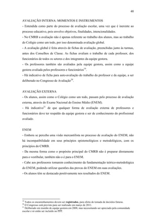 48

AVALIAÇÃO INTERNA: MOMENTOS E INSTRUMENTOS
- Entendida como parte do processo de avaliação escolar, uma vez que é inerente ao
processo educativo, pois envolve objetivos, finalidades, intencionalidades.
- No CMRB a avaliação não é apenas referente ao trabalho dos alunos, mas ao trabalho
do Colégio como um todo, por isso denominada avaliação global.
- A avaliação global é feita através de fichas de avaliação, preenchidas junto às turmas,
antes dos Conselhos de Classe. As fichas avaliam o trabalho de cada professor, dos
funcionários de todos os setores e dos integrantes da equipe gestora.
- Os professores também são avaliados pela equipe gestora, assim como a equipe
gestora avaliada pelos professores e funcionários19.
- Há indicativo de ficha para auto-avaliação do trabalho do professor e da equipe, a ser
deliberado no Congresso de Avaliação20.


AVALIAÇÃO EXTERNA
- Os alunos, assim como o Colégio como um todo, passam pelo processo de avaliação
externa, através do Exame Nacional do Ensino Médio (ENEM).
- Há indicativo21 de que qualquer forma de avaliação externa de professores e
funcionários deve ter respaldo da equipe gestora e ser de conhecimento do profissional
avaliado.


ENEM
- Embora se perceba uma visão mercantilista no processo de avaliação do ENEM, não
há incompatibilidade em seus princípios epistemológicos e metodológicos, com os
princípios do CMRB.
- Da mesma forma como o propósito principal do CMRB não é preparar diretamente
para o vestibular, também não o é para o ENEM.
- Cabe aos professores tomarem conhecimento da fundamentação teórico-metodológica
do ENEM, podendo utilizar questões das provas do ENEM em suas avaliações.
- Os alunos têm se destacado positivamente nos resultados do ENEM.




19
   Todos os encaminhamentos devem ser registrados, para efeito de tomada de decisões futuras.
20
   O Congresso está previsto para ser realizado em março de 2011.
21
   Deliberado em reunião de equipe gestora em 2008, mas necessitando ser apreciado pela comunidade
escolar e só então ser incluído no PPP.
 