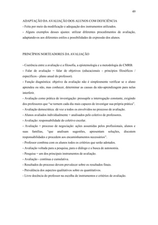 49

ADAPTAÇÃO DA AVALIAÇÃO DOS ALUNOS COM DEFICIÊNCIA
- Feita por meio da modificação e adequação dos instrumentos utilizados.
- Alguns exemplos desses ajustes: utilizar diferentes procedimentos de avaliação,
adaptando-os aos diferentes estilos e possibilidades de expressão dos alunos.




PRINCÍPIOS NORTEADORES DA AVALIAÇÃO


- Coerência entre a avaliação e a filosofia, a epistemologia e a metodologia do CMRB.
- Falar de avaliação = falar de objetivos (educacionais - princípios filosóficos /
específicos - plano anual do professor).
- Função diagnóstica: objetivo da avaliação não é simplesmente verificar se o aluno
aprendeu ou não, mas conhecer, determinar as causas da não-aprendizagem para nelas
interferir.
- Avaliação como prática de investigação: pressupõe a interrogação constante, exigindo
dos professores que “se tornem cada dia mais capazes de investigar sua própria prática”.
- Avaliação democrática: dá voz a todos os envolvidos no processo de avaliação.
- Alunos avaliados individualmente + analisados pelo coletivo de professores.
- Avaliação: responsabilidade do coletivo escolar.
- Avaliação = processo de negociação: ações assumidas pelos profissionais, alunos e
suas    famílias,   “que   analisam        sugestões,   apresentam   soluções,   discutem
responsabilidades e procedem aos encaminhamentos necessários”.
- Professor combina com os alunos todos os critérios que serão adotados.
- Avaliação voltada para a pesquisa, para o diálogo e a busca de autonomia.
- Pesquisa = um dos principais instrumentos de avaliação.
- Avaliação - contínua e cumulativa.
- Resultados do processo devem prevalecer sobre os resultados finais.
- Prevalência dos aspectos qualitativos sobre os quantitativos.
- Livre docência do professor na escolha de instrumentos e critérios de avaliação.
 