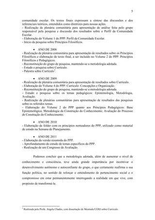 5

comunidade escolar. Os textos finais expressam a síntese das discussões e dos
referenciais teóricos, entendidos como diretrizes para nossas ações.
- Realização de plenária comunitária para apresentação de análise feita pelo grupo
responsável pela pesquisa e discussão dos resultados sobre o Perfil da Comunidade
Escolar.
- Elaboração do Volume 1 do PPP: Perfil da Comunidade Escolar.
- Início da pesquisa sobre Princípios Filosóficos.

           ANO DE 2008
- Realização de plenária comunitária para apresentação de resultados sobre os Princípios
Filosóficos e elaboração de texto final, a ser incluído no Volume 2 do PPP: Princípios
Filosóficos e Pedagógicos.
- Reconstituição do grupo de pesquisa, mantendo-se a metodologia adotada.
- Estudo e pesquisa sobre Currículo.
- Palestra sobre Currículo3.

          ANO DE 2009
- Realização de plenária comunitária para apresentação de resultados sobre Currículo.
- Elaboração do Volume 4 do PPP: Currículo: Concepções e Organização.
- Reconstituição do grupo de pesquisa, mantendo-se a metodologia adotada.
- Estudo e pesquisa sobre os temas pedagógicos: Epistemologia, Metodologia,
Avaliação.
- Realização de plenárias comunitárias para apresentação de resultados das pesquisas
sobre os referidos temas.
- Elaboração do Volume 2 do PPP quanto aos Princípios Pedagógicos: Base
Epistemológica; Metodologia da Construção do Conhecimento; Avaliação do Processo
de Construção do Conhecimento.

          ANO DE 2010
- Elaboração de folder com os princípios norteadores do PPP, utilizado como material
de estudo na Semana de Planejamento.

          ANO DE 2011
- Elaboração da versão resumida do PPP.
- Aprofundamento do estudo de temas específicos do PPP.
- Realização de um Congresso de Avaliação.

            Podemos concluir que a metodologia adotada, além de aumentar o nível de
conhecimento e consciência, teve ainda grande importância por incentivar o
desenvolvimento autônomo e autoconfiante do grupo, o que certamente reafirma a sua
função política, no sentido de reforçar o entendimento de pertencimento social e o
compromisso em estar permanentemente interrogando a realidade em que vive, com
propósito de transformá-la.




3
    Realizada pela Profa. Angela Chades, com dissertação de Mestrado/UERJ sobre Currículo.
 