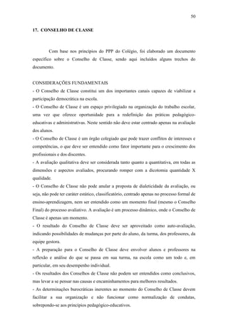 50

17. CONSELHO DE CLASSE



         Com base nos princípios do PPP do Colégio, foi elaborado um documento
específico sobre o Conselho de Classe, sendo aqui incluídos alguns trechos do
documento.


CONSIDERAÇÕES FUNDAMENTAIS
- O Conselho de Classe constitui um dos importantes canais capazes de viabilizar a
participação democrática na escola.
- O Conselho de Classe é um espaço privilegiado na organização do trabalho escolar,
uma vez que oferece oportunidade para a redefinição das práticas pedagógico-
educativas e administrativas. Neste sentido não deve estar centrado apenas na avaliação
dos alunos.
- O Conselho de Classe é um órgão colegiado que pode trazer conflitos de interesses e
competências, o que deve ser entendido como fator importante para o crescimento dos
profissionais e dos discentes.
- A avaliação qualitativa deve ser considerada tanto quanto a quantitativa, em todas as
dimensões e aspectos avaliados, procurando romper com a dicotomia quantidade X
qualidade.
- O Conselho de Classe não pode anular a proposta de dialeticidade da avaliação, ou
seja, não pode ter caráter estático, classificatório, centrado apenas no processo formal de
ensino-aprendizagem, nem ser entendido como um momento final (mesmo o Conselho
Final) do processo avaliativo. A avaliação é um processo dinâmico, onde o Conselho de
Classe é apenas um momento.
- O resultado do Conselho de Classe deve ser aproveitado como auto-avaliação,
indicando possibilidades de mudanças por parte do aluno, da turma, dos professores, da
equipe gestora.
- A preparação para o Conselho de Classe deve envolver alunos e professores na
reflexão e análise do que se passa em sua turma, na escola como um todo e, em
particular, em seu desempenho individual.
- Os resultados dos Conselhos de Classe não podem ser entendidos como conclusivos,
mas levar a se pensar nas causas e encaminhamentos para melhores resultados.
- As determinações burocráticas inerentes ao momento do Conselho de Classe devem
facilitar a sua organização e não funcionar como normalização de condutas,
sobrepondo-se aos princípios pedagógico-educativos.
 