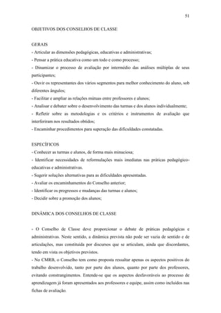 51

OBJETIVOS DOS CONSELHOS DE CLASSE


GERAIS
- Articular as dimensões pedagógicas, educativas e administrativas;
- Pensar a prática educativa como um todo e como processo;
- Dinamizar o processo de avaliação por intermédio das análises múltiplas de seus
participantes;
- Ouvir os representantes dos vários segmentos para melhor conhecimento do aluno, sob
diferentes ângulos;
- Facilitar e ampliar as relações mútuas entre professores e alunos;
- Analisar e debater sobre o desenvolvimento das turmas e dos alunos individualmente;
- Refletir sobre as metodologias e os critérios e instrumentos de avaliação que
interferiram nos resultados obtidos;
- Encaminhar procedimentos para superação das dificuldades constatadas.


ESPECÍFICOS
- Conhecer as turmas e alunos, de forma mais minuciosa;
- Identificar necessidades de reformulações mais imediatas nas práticas pedagógico-
educativas e administrativas.
- Sugerir soluções alternativas para as dificuldades apresentadas.
- Avaliar os encaminhamentos do Conselho anterior;
- Identificar os progressos e mudanças das turmas e alunos;
- Decidir sobre a promoção dos alunos;


DINÂMICA DOS CONSELHOS DE CLASSE


- O Conselho de Classe deve proporcionar o debate de práticas pedagógicas e
administrativas. Neste sentido, a dinâmica prevista não pode ser vazia de sentido e de
articulações, mas constituída por discursos que se articulam, ainda que discordantes,
tendo em vista os objetivos previstos.
- No CMRB, o Conselho tem como proposta ressaltar apenas os aspectos positivos do
trabalho desenvolvido, tanto por parte dos alunos, quanto por parte dos professores,
evitando constrangimentos. Entende-se que os aspectos desfavoráveis ao processo de
aprendizagem já foram apresentados aos professores e equipe, assim como incluídos nas
fichas de avaliação.
 