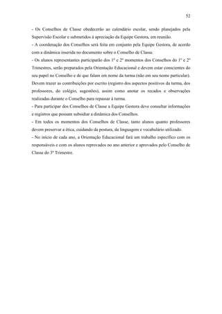 52

- Os Conselhos de Classe obedecerão ao calendário escolar, sendo planejados pela
Supervisão Escolar e submetidos à apreciação da Equipe Gestora, em reunião.
- A coordenação dos Conselhos será feita em conjunto pela Equipe Gestora, de acordo
com a dinâmica inserida no documento sobre o Conselho de Classe.
- Os alunos representantes participarão dos 1º e 2º momentos dos Conselhos do 1º e 2º
Trimestres, serão preparados pela Orientação Educacional e devem estar conscientes do
seu papel no Conselho e de que falam em nome da turma (não em seu nome particular).
Devem trazer as contribuições por escrito (registro dos aspectos positivos da turma, dos
professores, do colégio, sugestões), assim como anotar os recados e observações
realizadas durante o Conselho para repassar à turma.
- Para participar dos Conselhos de Classe a Equipe Gestora deve consultar informações
e registros que possam subsidiar a dinâmica dos Conselhos.
- Em todos os momentos dos Conselhos de Classe, tanto alunos quanto professores
devem preservar a ética, cuidando da postura, da linguagem e vocabulário utilizado.
- No início de cada ano, a Orientação Educacional fará um trabalho específico com os
responsáveis e com os alunos reprovados no ano anterior e aprovados pelo Conselho de
Classe do 3º Trimestre.
 