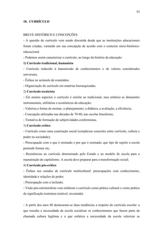 53

18. CURRÍCULO



BREVE HISTÓRICO E CONCEPÇÕES
- A questão do currículo vem sendo discutida desde que as instituições educacionais
foram criadas, variando em sua concepção de acordo com o contexto sócio-histórico-
educacional.
- Podemos assim caracterizar o currículo, ao longo da história da educação:
1) Currículo tradicional, humanista
- Currículo reduzido à transmissão de conhecimentos e de valores considerados
universais;
- Ênfase no acúmulo de conteúdos;
- Organização do currículo em matérias hierarquizadas.
2) Currículo tecnicista
- Em muitos aspectos o currículo é similar ao tradicional, mas enfatiza as dimensões
instrumentais, utilitárias e econômicas da educação;
- Valoriza a forma de ensinar, o planejamento, a didática, a avaliação, a eficiência;
- Concepção utilizadas nas décadas de 70-80, nas escolas brasileiras;
- Tentativa de formação de subjetividades conformistas.
3) Currículo crítico
- Currículo como uma construção social (complexas conexões entre currículo, cultura e
poder na sociedade);
- Preocupação com o que é ensinado e por que é ensinado, que tipo de sujeito a escola
pretende formar etc;
- Resistências ao currículo determinado pelo Estado e ao modelo de escola para a
manutenção do capitalismo. A escola deve preparar para a transformação social;
4) Currículo pós-crítico
- Ênfase nos estudos de currículo multicultural: preocupações com conhecimento,
identidade e relações de poder;
- Preocupação com a inclusão;
- Visão pós-estruturalista vem enfatizar o currículo como prática cultural e como prática
de significação (estrutura instável, inventada).


- A partir dos anos 80 destacaram-se duas tendências a respeito do currículo escolar: a
que ressalta a necessidade da escola socializar os conhecimentos que fazem parte da
chamada cultura legítima e a que enfatiza a necessidade da escola valorizar as
 