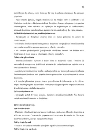 54

experiências dos alunos, como forma de dar voz às culturas silenciadas das camadas
populares.
- Nesse mesmo período, surgem modificações na relação entre os conteúdos e às
disciplinas curriculares. Da justaposição de disciplinas diversas, chegamos à perspectiva
interdisciplinar, numa tentativa de superação da fragmentação do conhecimento,
chegando à proposta transdisciplinar, que prevê a integração global das várias ciências.
1) Multidisciplinaridade ou pluridisciplinaridade
- Justaposição de disciplinas diversas mais ou menos próximas no campo do
conhecimento.
- No sistema multidisciplinar uma gama de disciplinas são propostas simultaneamente
para estudar um objeto sem que apareçam as relações entre elas.
- No sistema pluridisciplinar justapõem-se disciplinas situadas no mesmo nível
hierárquico de modo a que se estabeleçam relações entre elas”.
2) Interdisciplinaridade
- Inter-relacionamento explícito e direto entre as disciplinas todas. Tentativa de
superação de um processo histórico de abstração do conhecimento que culmina com a
total desarticulação do saber.
- A exigência interdisciplinar impõe a cada disciplina que transcenda sua especialidade
formando consciência de seus próprios limites para acolher as contribuições de outras
disciplinas.
- A interdisciplinaridade provoca trocas generalizadas de informações e de críticas,
amplia a formação geral e questiona a acomodação dos pressupostos implícitos em cada
área, fortalecendo o trabalho de equipe.
3) Transdisplinaridade
- Integração global de várias ciências. Superior à interdisciplinaridade. Não haveria
mais fronteiras sólidas entre as disciplinas.


TIPOS DE CURRÍCULO
1) Currículo oficial
- Planejado oficialmente para ser desenvolvido nas escolas, nas diferentes disciplinas e
séries de um curso. Constam das propostas curriculares das Secretarias de Educação,
dos livros didáticos, das leis e documentos legais.
2) Currículo formal
- Todas as atividades e conteúdos planejados a partir dos documentos legais.
3) Currículo real ou vivido
 