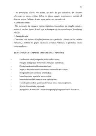 55

    - As prescrições oficiais não podem ser mais do que indicativas. Os docentes
    selecionam os temas, colocam ênfase em algum aspecto, apresentam os saberes sob
    diversos modos. Cada sala de aula segue, assim, seu currículo real.
    4) Currículo oculto
    - São expressões de crenças e valores implícitos, transmitidos nas relações sociais e
    rotinas da escola e da sala de aula, que acabem por veicular aprendizagens de valores e
    atitudes.
    5) Currículo nulo
    - Costumam estar ausentes dos planejamentos: as experiências e os saberes das camadas
    populares, a história dos grupos oprimidos, os temas polêmicos, os problemas sociais
    contemporâneos...


    PRINCÍPIOS NORTEADORES DO CURRÍCULO NO CMRB


-           Escola como locus para produção do conhecimento.
-           Relações pedagógicas horizontais, dialógicas e dialéticas.
-           Conhecimento entendido como processo.
-           Negação do conhecimento meramente transmitido por outrem.
-           Rompimento com o mito da neutralidade.
-           Impedimento da separação teoria-prática.
-           Interdisciplinaridade entre as áreas e disciplinas.
-           Transdisciplinaridade garantida através de temas transdisciplinares.
-           Seleção de conteúdos repensada.
-           Apropriação de materiais e alternativas pedagógicas para além do livro-texto.
 