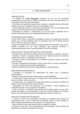 57


                                1- TEMA INTEGRADOR


APRESENTAÇÃO
- O trabalho com Tema Integrador constitui-se em um eixo de sustentação
transdisciplinar do currículo do CMRB, articulando as três áreas do conhecimento e os
conteúdos de ensino de todas as disciplinas.
- Tem ainda como propósito integrar todas os projetos e atividades desenvolvidas pelo
Colégio, assim como os próprios sujeitos da comunidade escolar.
- O Tema Integrador viabiliza o movimento transdisciplinar, uma vez que perpassa toda
a práxis escolar, formando uma rede de múltiplas relações.
- Experiência de construir o conhecimento de uma nova forma, rompendo com as
barreiras da hierarquização e da compartimentalização dos saberes.

FUNDAMENTAÇÃO TEÓRICA
- Silvio Gallo (1999), ao apresentar o paradigma rizomático na organização curricular,
acredita que, na transversalidade, pode ser encontrada uma nova de trânsito possível
entre os inúmeros campos dos saberes.
- Diante das condições atuais, temos como desafio adotar ações alternativas, tais como o
trabalho articulado por um Tema Integrador, que procurem minimizar a
compartimentalização, uma vez que não podemos vencê-la de imediato.

OBJETIVOS DO TRABALHO COM TEMA INTEGRADOR
- Contribuir para a formação de cidadãos pensantes, participativos, criadores e criativos;
- Estimular o estudo e a pesquisa, tendo em vista o desenvolvimento da autonomia
científica dos alunos e a atualização dos professores;
- Articular as áreas do conhecimento e os conteúdos de ensino, a partir de um tema
único de estudo;
- Favorecer a integração de professores e alunos, alunos entre si, escola e comunidade;
- Envolver a equipe gestora nas práticas pedagógicas;
- Realizar experiências curriculares interdisciplinares e transdisciplinares.

PRINCÍPIOS METODOLÓGICOS
- Concepção de construção do conhecimento de acordo com a perspectiva
transdisciplinar;
- Garantir a contextualização dos conhecimentos a serem trabalhados;
- O estudo sobre o tema, sub-temas e/ou categorias afins serão realizados durante todo o
ano, envolvendo o coletivo da escola.
- A pesquisa deve ser entendida como principal geradora da autonomia científica dos
alunos e da formação permanente dos professores;
- Preocupação, por parte dos professores, em articulação o Tema Integrador aos
conteúdos de ensino, em suas respectivas disciplinas.
- Todos os Projetos e Atividades desenvolvidas pelo Colégio durante este ano letivo
estarão relacionados ao tema integrador: Escrevarte, Festival de Música e de Cinema,
Sala de Arte, Chá Literário, Projetos da Informática, do Clube de Leitura, etc.

DESENVOLVIMENTO DO TRABALHO
- A partir da análise das necessidades observadas na realidade sócio-cultural, são
apresentados temas a serem votados pela comunidade escolar. O tema escolhido é,
então, estudado, desdobrando-se em sub-temas e/ou categorias afins.
- Após a seleção do tema serão desenvolvidas as seguintes atividades:
1) Abertura do ano letivo com apresentação do Tema Integrador: mesa redonda com
palestrantes convidados, realizada nos três turnos.
 