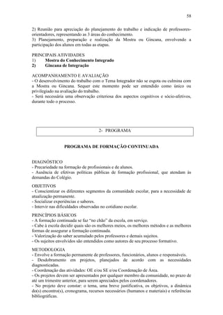 58

2) Reunião para apreciação do planejamento do trabalho e indicação de professores-
orientadores, representando as 3 áreas do conhecimento.
3) Planejamento, preparação e realização da Mostra ou Gincana, envolvendo a
participação dos alunos em todas as etapas.

PRINCIPAIS ATIVIDADES
1)   Mostra do Conhecimento Integrado
2)   Gincana de Integração

ACOMPANHAMENTO E AVALIAÇÃO
- O desenvolvimento do trabalho com o Tema Integrador não se esgota ou culmina com
a Mostra ou Gincana. Sequer este momento pode ser entendido como único ou
privilegiado na avaliação do trabalho.
- Será necessária uma observação criteriosa dos aspectos cognitivos e sócio-afetivos,
durante todo o processo.




                                    2- PROGRAMA


                 PROGRAMA DE FORMAÇÃO CONTINUADA


DIAGNÓSTICO
- Precariedade na formação de profissionais e de alunos.
- Ausência de efetivas políticas públicas de formação profissional, que atendam às
demandas do Colégio.
OBJETIVOS
- Conscientizar os diferentes segmentos da comunidade escolar, para a necessidade de
atualização permanente.
- Socializar experiências e saberes.
- Intervir nas dificuldades observadas no cotidiano escolar.
PRINCÍPIOS BÁSICOS
- A formação continuada se faz “no chão” da escola, em serviço.
- Cabe à escola decidir quais são os melhores meios, os melhores métodos e as melhores
formas de assegurar a formação continuada.
- Valorização do saber acumulado pelos professores e demais sujeitos.
- Os sujeitos envolvidos são entendidos como autores de seu processo formativo.
METODOLOGIA
- Envolve a formação permanente de professores, funcionários, alunos e responsáveis.
- Desdobramento em projetos, planejados de acordo com as necessidades
diagnosticadas.
- Coordenação das atividades: OE e/ou SE e/ou Coordenação de Área.
- Os projetos devem ser apresentados por qualquer membro da comunidade, no prazo de
até um trimestre anterior, para serem apreciados pelos coordenadores.
- No projeto deve constar: o tema, uma breve justificativa, os objetivos, a dinâmica
do(s) encontro(s), cronograma, recursos necessários (humanos e materiais) e referências
bibliográficas.
 