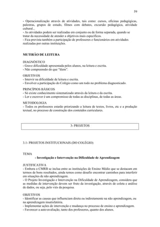 59

- Operacionalização através de atividades, tais como: cursos, oficinas pedagógicas,
palestras, grupos de estudo, filmes com debates, excursão pedagógica, atividade
cultural...
- As atividades podem ser realizadas em conjunto ou de forma separada, quando se
tratar da necessidade de atender a objetivos mais específicos.
- Fica prevista também a participação de professores e funcionários em atividades
realizadas por outras instituições.


MUTIRÃO DE LEITURA

DIAGNÓSTICO
- Grave dificuldade apresentada pelos alunos, na leitura e escrita.
- Não compreensão do que “lêem”.
OBJETIVOS
- Intervir na dificuldade de leitura e escrita.
- Envolver a participação do Colégio como um todo no problema diagnosticado.
PRINCÍPIOS BÁSICOS
- Só existe conhecimento sistematizado através da leitura e da escrita.
- Ler e escrever é um compromisso de todas as disciplinas, de todas as áreas.
METODOLOGIA
- Todos os professores estarão priorizando a leitura de textos, livros, etc e a produção
textual, no processo de construção dos conteúdos curriculares.



                                      3- PROJETOS




3.1- PROJETOS INSTITUCIONAIS (DO COLÉGIO)


TEMA
         - Investigação e Intervenção na Dificuldade de Aprendizagem

JUSTIFICATIVA
- Embora o CMRB se inclua entre as instituições de Ensino Médio que se destacam em
termos de bons resultados, ainda temos como desafio encontrar caminhos para interferir
em situações de não aprendizagem.
- O Projeto Investigação e Intervenção na Dificuldade de Aprendizagem, considera que
as medidas de intervenção devem ser fruto da investigação, através de coleta e análise
de dados, ou seja, pelo viés da pesquisa.

OBJETIVOS
- Identificar as causas que influenciam direta ou indiretamente na não aprendizagem, ou
na aprendizagem insatisfatória.
- Implementar ações de intervenção e mudança no processo de ensino e aprendizagem.
- Favorecer a auto-avaliação, tanto dos professores, quanto dos alunos.
 