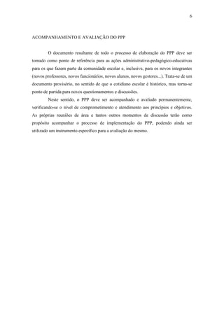 6



ACOMPANHAMENTO E AVALIAÇÃO DO PPP


        O documento resultante de todo o processo de elaboração do PPP deve ser
tomado como ponto de referência para as ações administrativo-pedagógico-educativas
para os que fazem parte da comunidade escolar e, inclusive, para os novos integrantes
(novos professores, novos funcionários, novos alunos, novos gestores...). Trata-se de um
documento provisório, no sentido de que o cotidiano escolar é histórico, mas torna-se
ponto de partida para novos questionamentos e discussões.
        Neste sentido, o PPP deve ser acompanhado e avaliado permanentemente,
verificando-se o nível de comprometimento e atendimento aos princípios e objetivos.
As próprias reuniões de área e tantos outros momentos de discussão terão como
propósito acompanhar o processo de implementação do PPP, podendo ainda ser
utilizado um instrumento específico para a avaliação do mesmo.
 