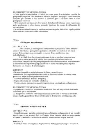 60

PROCEDIMENTOS METODOLÓGICOS
- Como o próprio nome indica, o Projeto tem como ponto de referência o caminho da
pesquisa investigativa. Esta perspectiva insere-se na prática pedagógica como uma ação
concreta que fomenta a ação coletiva e contribui para a reflexão sobre o fazer
pedagógico-educativo.
- O levantamento de dados será feito através de fichas individuais a serem preenchidas
pelos professores e pelos alunos, contendo hipóteses de causas da dificuldade de
aprendizagem.
- A análise comparativa entre as respostas assinaladas pelos professores e pelo próprio
aluno será utilizada como critério fundamental.



TEMA
         - Reforço na Aprendizagem

JUSTIFICATIVA
        Como sabemos, a construção do conhecimento se processa de forma diferente
entre os indivíduos, o que significa que alguns estudantes necessitam de um maior
espaço de tempo para essa construção, ou mesmo de um atendimento mais
individualizado.
        A atividade de reforço dos conteúdos curriculares, que funciona como uma
espécie de recuperação paralela, não é o único caminho para a intervenção nas
dificuldades, exigindo articulação e planejamento de outras alternativas, mas certamente
é um mecanismo importante que pode auxiliar os alunos na superação de algumas
lacunas no seu processo de aprendizagem.

OBJETIVOS
- Desenvolver práticas pedagógicas que facilitam a aprendizagem;
- Oportunizar o acompanhamento da construção do conhecimento, através de maior
período de tempo e dedicação individualizada;
- Valorizar a formação do aluno-estagiário;
- Suprir deficiências em conteúdos estudados;
- Comprometer o aluno com o seu próprio processo de construção do conhecimento.

PROCEDIMENTOS METODOLÓGICOS
A proposta se constitui em momento de estudo, sem ônus aos responsáveis, destinado
aos alunos que se inscreverem.
As disciplinas e conteúdos serão selecionados de acordo com as maiores dificuldades
diagnosticadas, podendo ser desenvolvidos através de diferentes estratégias de aula.



TEMA
         - História e Memória do CMRB

JUSTIFICATIVA
- Entendemos que o trabalho com memória possibilitará o conhecimento de um passado
decisivo para o que acontece hoje no Colégio. Nossa proposta não é, portanto, apenas
recuperar experiências e vivências do passado, mas construir o próprio presente.

OBJETIVOS
- Contribuir para a construção do Projeto Político-Pedagógico do Colégio – Volume 3;
 