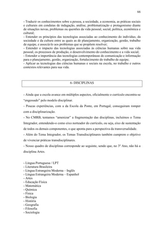 66

- Traduzir os conhecimentos sobre a pessoa, a sociedade, a economia, as práticas sociais
e culturais em condutas de indagação, análise, problematização e protagonismo diante
de situações novas, problemas ou questões da vida pessoal, social, política, econômica e
cultural;
- Entender os princípios das tecnologias associadas ao conhecimento do indivíduo, da
sociedade e da cultura entre as quais as de planejamento, organização, gestão, trabalho
de equipe, e associá-lo aos problemas que se propõem resolver;
- Entender o impacto das tecnologias associadas às ciências humanas sobre sua vida
pessoal, os processos de produção, o desenvolvimento do conhecimento e a vida social;
- Entender a importância das tecnologias contemporâneas de comunicação e informação
para o planejamento, gestão, organização, fortalecimento do trabalho de equipe;
- Aplicar as tecnologias das ciências humanas e sociais na escola, no trabalho e outros
contextos relevantes para sua vida.



                                    6- DISCIPLINAS


- Ainda que a escola avance em múltiplos aspectos, oficialmente o currículo encontra-se
“engessado” pelo modelo disciplinar.
- Poucas experiências, com a da Escola da Ponte, em Portugal, conseguiram romper
com a disciplinarização.
- No CMRB, tentamos “amenizar” a fragmentação das disciplinas, incluímos o Tema
Integrador, entendendo-o como eixo norteador do currículo, ou seja, eixo de sustentação
de todos os demais componentes, o que aponta para a perspectiva da transversalidade.
- Além do Tema Integrador, os Temas Transdisciplinares também cumprem o objetivo
de vivenciar práticas transdisciplinares.
- Nosso quadro de disciplinas corresponde ao seguinte, sendo que, no 3º Ano, não há a
disciplina Artes.


- Língua Portuguesa / LPT
- Literatura Brasileira
- Língua Estrangeira Moderna – Inglês
- Língua Estrangeira Moderna – Espanhol
- Artes
- Educação Física
- Matemática
- Química
- Física
- Biologia
- História
- Geografia
- Filosofia
- Sociologia
 