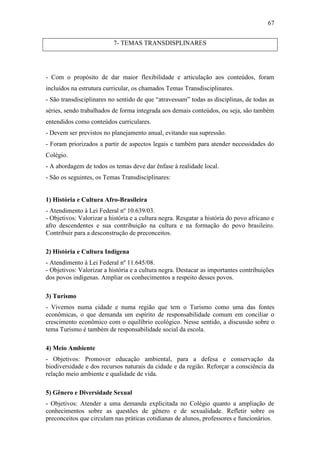 67


                           7- TEMAS TRANSDISPLINARES




- Com o propósito de dar maior flexibilidade e articulação aos conteúdos, foram
incluídos na estrutura curricular, os chamados Temas Transdisciplinares.
- São transdisciplinares no sentido de que “atravessam” todas as disciplinas, de todas as
séries, sendo trabalhados de forma integrada aos demais conteúdos, ou seja, são também
entendidos como conteúdos curriculares.
- Devem ser previstos no planejamento anual, evitando sua supressão.
- Foram priorizados a partir de aspectos legais e também para atender necessidades do
Colégio.
- A abordagem de todos os temas deve dar ênfase à realidade local.
- São os seguintes, os Temas Transdisciplinares:


1) História e Cultura Afro-Brasileira
- Atendimento à Lei Federal nº 10.639/03.
- Objetivos: Valorizar a história e a cultura negra. Resgatar a história do povo africano e
afro descendentes e sua contribuição na cultura e na formação do povo brasileiro.
Contribuir para a desconstrução de preconceitos.

2) História e Cultura Indígena
- Atendimento à Lei Federal nº 11.645/08.
- Objetivos: Valorizar a história e a cultura negra. Destacar as importantes contribuições
dos povos indígenas. Ampliar os conhecimentos a respeito desses povos.

3) Turismo
- Vivemos numa cidade e numa região que tem o Turismo como uma das fontes
econômicas, o que demanda um espírito de responsabilidade comum em conciliar o
crescimento econômico com o equilíbrio ecológico. Nesse sentido, a discussão sobre o
tema Turismo é também de responsabilidade social da escola.

4) Meio Ambiente
- Objetivos: Promover educação ambiental, para a defesa e conservação da
biodiversidade e dos recursos naturais da cidade e da região. Reforçar a consciência da
relação meio ambiente e qualidade de vida.

5) Gênero e Diversidade Sexual
- Objetivos: Atender a uma demanda explicitada no Colégio quanto a ampliação de
conhecimentos sobre as questões de gênero e de sexualidade. Refletir sobre os
preconceitos que circulam nas práticas cotidianas de alunos, professores e funcionários.
 