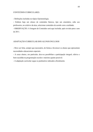 68

CONTEÚDOS CURRICULARES


- Definições incluídas no tópico Epistemologia.
- Embora haja um elenco de conteúdos básicos, tipo um ementário, cabe aos
professores, no coletivo da área, selecionar conteúdos de acordo com a realidade.
- OBSERVAÇÃO: A listagem de Conteúdos será aqui incluída, após revisão para o ano
de 2011.




ADAPTAÇÃO CURRICULAR DOS ALUNOS INCLUSOS


- Deve ser feita, sempre que necessário, de forma a favorecer os alunos que apresentam
necessidades educacionais especiais.
- A esses alunos, em particular, deve-se possibilitar a participação integral, efetiva e
bem-sucedida na programação escolar o máximo quanto possível.
- A adaptação curricular segue os parâmetros indicados oficialmente.
 